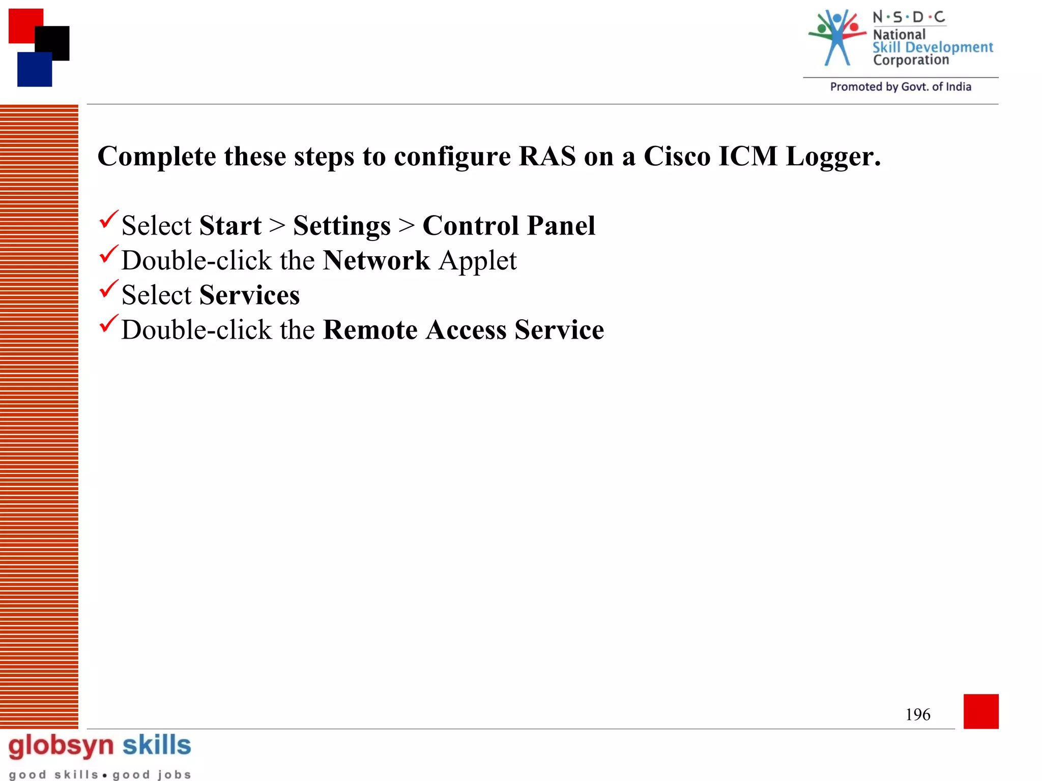 Complete these steps to configure RAS on a Cisco ICM Logger.
Select Start > Settings > Control Panel
Double-click the Network Applet
Select Services
Double-click the Remote Access Service

196

 