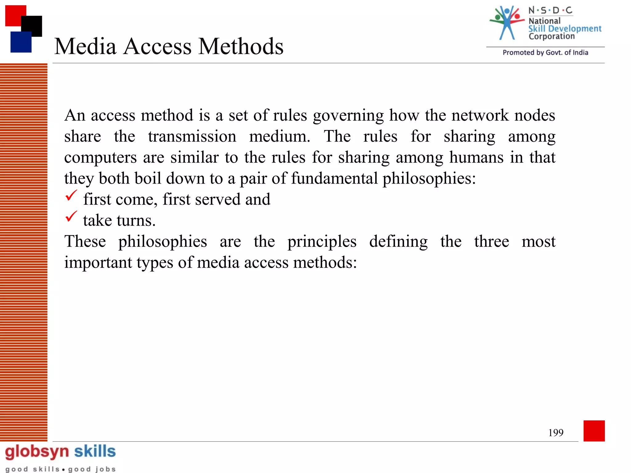 Media Access Methods
An access method is a set of rules governing how the network nodes
share the transmission medium. The rules for sharing among
computers are similar to the rules for sharing among humans in that
they both boil down to a pair of fundamental philosophies:
 first come, first served and
 take turns.
These philosophies are the principles defining the three most
important types of media access methods:

199

 