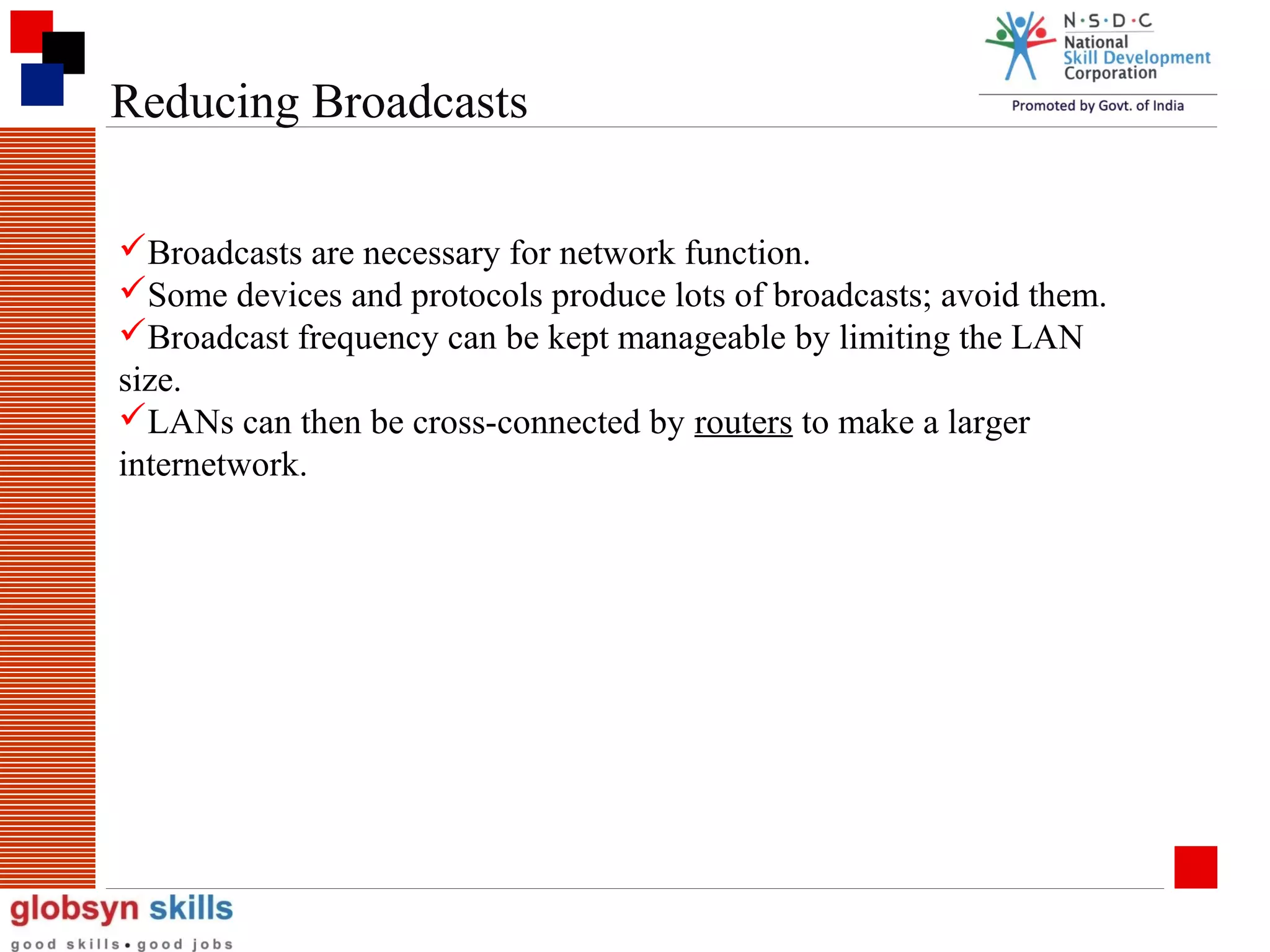 Reducing Broadcasts
Broadcasts are necessary for network function.
Some devices and protocols produce lots of broadcasts; avoid them.
Broadcast frequency can be kept manageable by limiting the LAN
size.
LANs can then be cross-connected by routers to make a larger
internetwork.

 