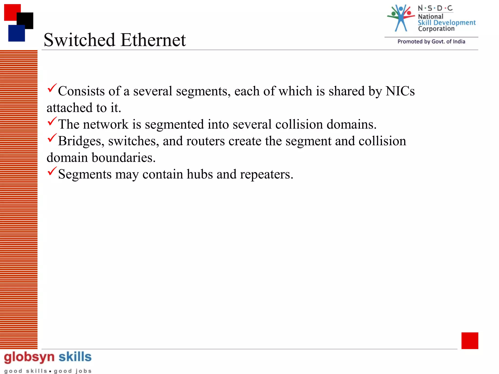 Switched Ethernet
Consists of a several segments, each of which is shared by NICs
attached to it.
The network is segmented into several collision domains.
Bridges, switches, and routers create the segment and collision
domain boundaries.
Segments may contain hubs and repeaters.

 