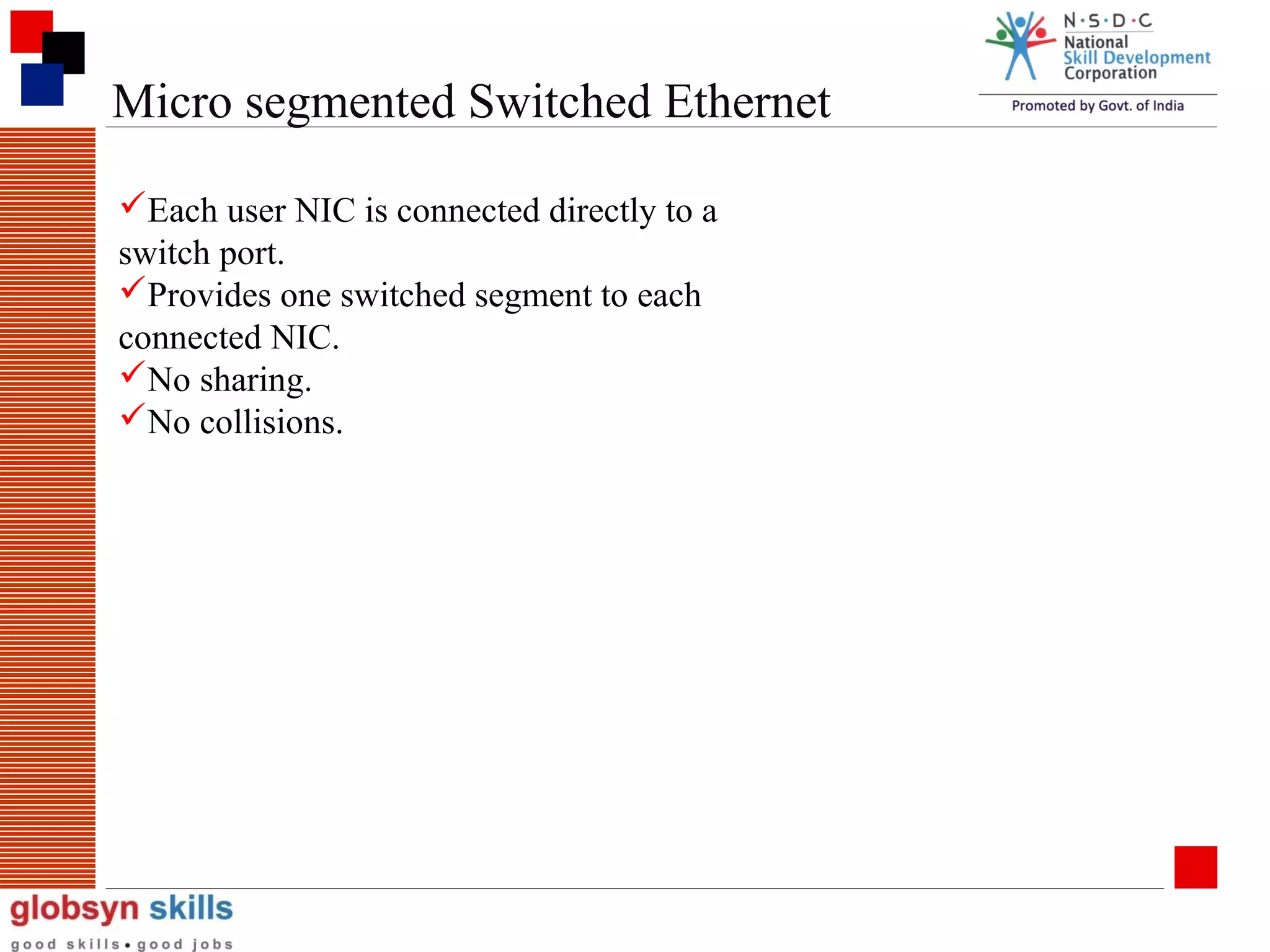Micro segmented Switched Ethernet
Each user NIC is connected directly to a
switch port.
Provides one switched segment to each
connected NIC.
No sharing.
No collisions.

 