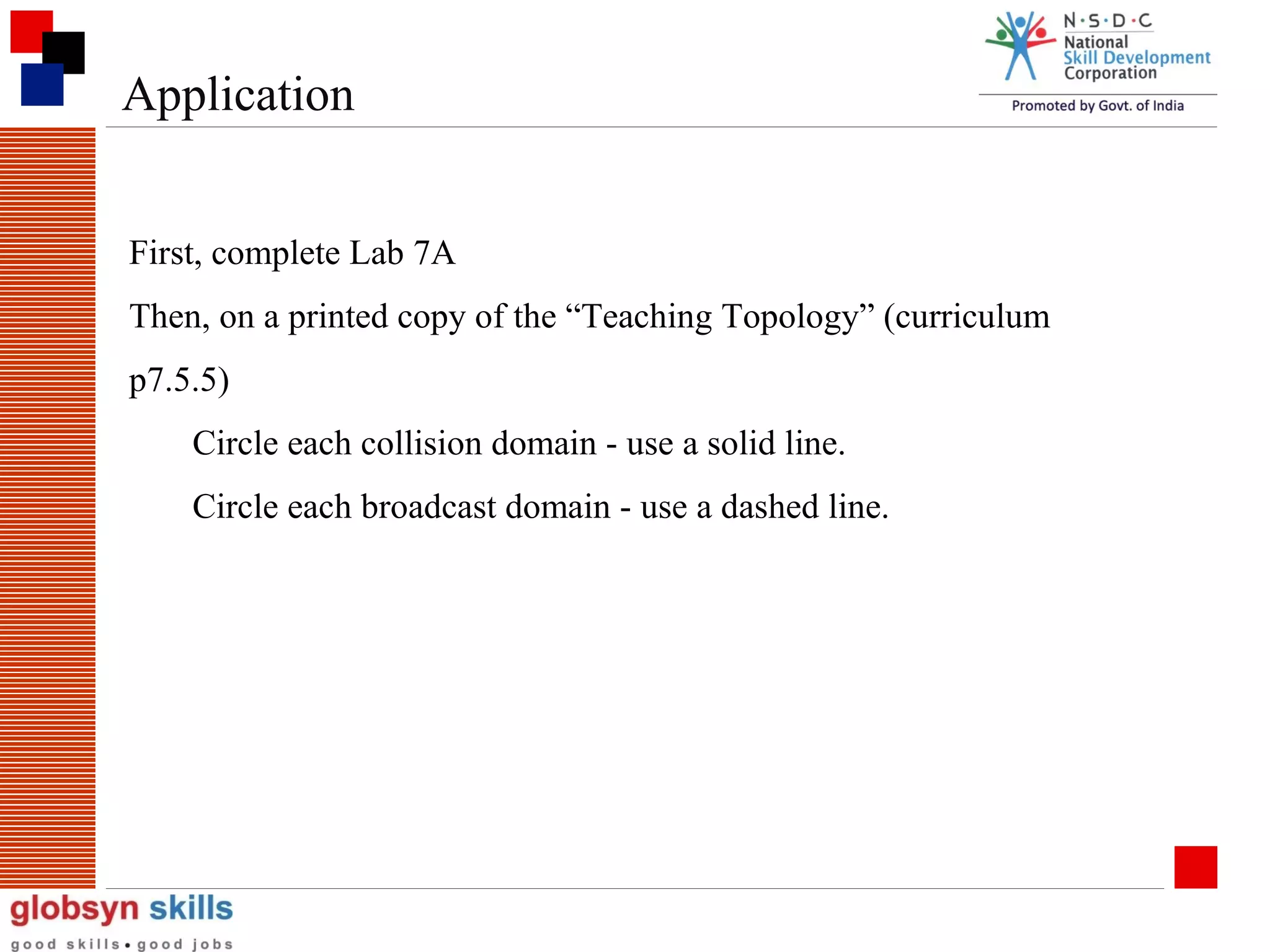 Application
First, complete Lab 7A
Then, on a printed copy of the “Teaching Topology” (curriculum
p7.5.5)
Circle each collision domain - use a solid line.
Circle each broadcast domain - use a dashed line.

 