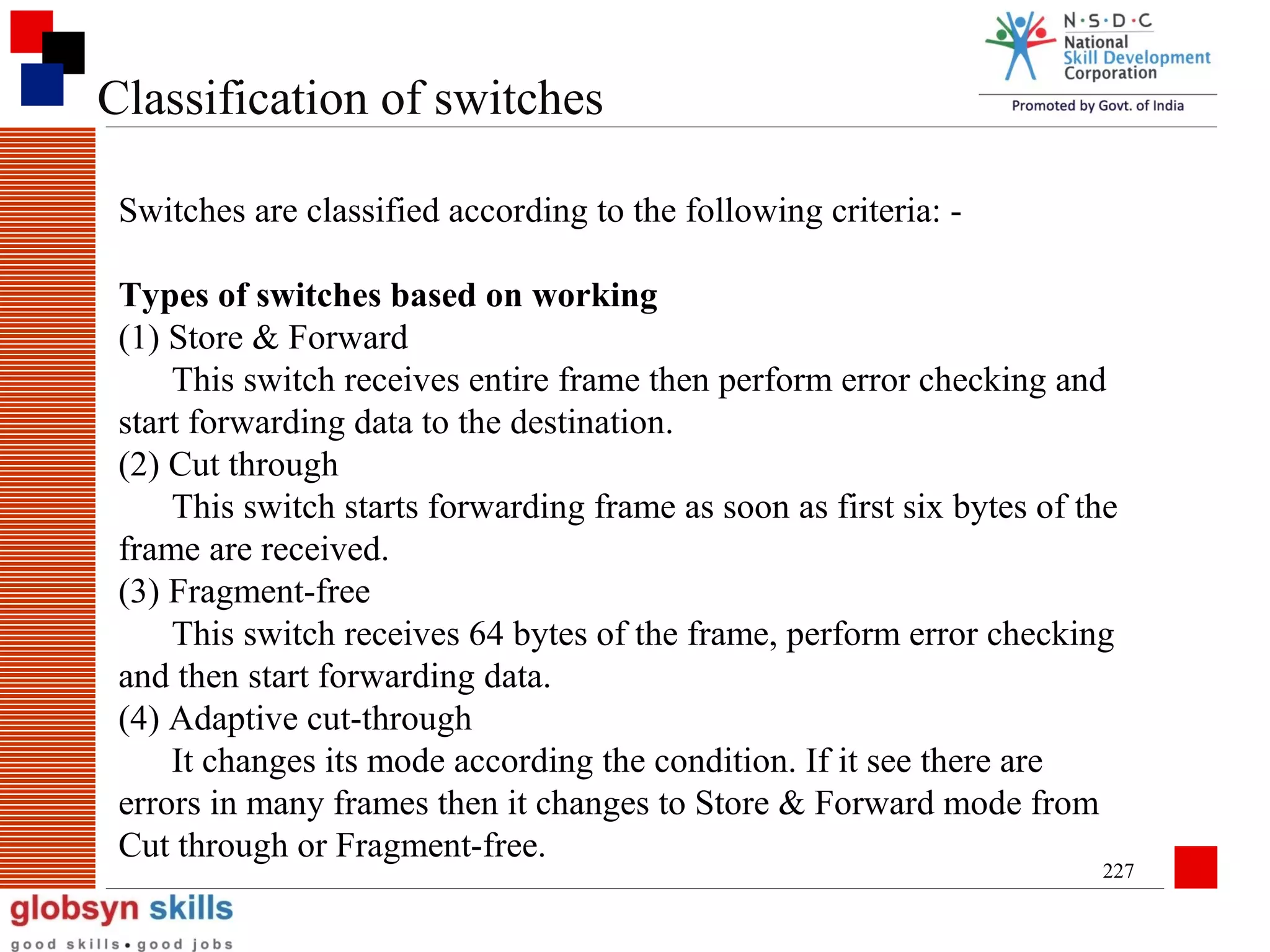 Classification of switches
Switches are classified according to the following criteria: Types of switches based on working
(1) Store & Forward
This switch receives entire frame then perform error checking and
start forwarding data to the destination.
(2) Cut through
This switch starts forwarding frame as soon as first six bytes of the
frame are received.
(3) Fragment-free
This switch receives 64 bytes of the frame, perform error checking
and then start forwarding data.
(4) Adaptive cut-through
It changes its mode according the condition. If it see there are
errors in many frames then it changes to Store & Forward mode from
Cut through or Fragment-free.

227

 