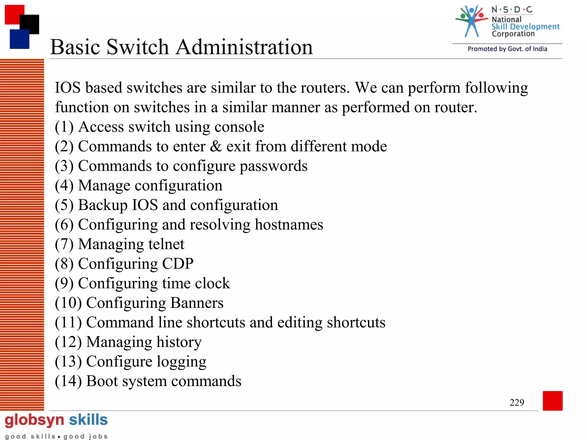 Basic Switch Administration
IOS based switches are similar to the routers. We can perform following
function on switches in a similar manner as performed on router.
(1) Access switch using console
(2) Commands to enter & exit from different mode
(3) Commands to configure passwords
(4) Manage configuration
(5) Backup IOS and configuration
(6) Configuring and resolving hostnames
(7) Managing telnet
(8) Configuring CDP
(9) Configuring time clock
(10) Configuring Banners
(11) Command line shortcuts and editing shortcuts
(12) Managing history
(13) Configure logging
(14) Boot system commands
229

 