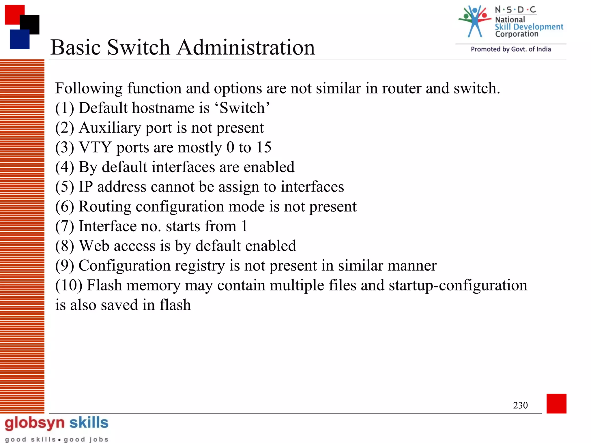 Basic Switch Administration
Following function and options are not similar in router and switch.
(1) Default hostname is ‘Switch’
(2) Auxiliary port is not present
(3) VTY ports are mostly 0 to 15
(4) By default interfaces are enabled
(5) IP address cannot be assign to interfaces
(6) Routing configuration mode is not present
(7) Interface no. starts from 1
(8) Web access is by default enabled
(9) Configuration registry is not present in similar manner
(10) Flash memory may contain multiple files and startup-configuration
is also saved in flash

230

 