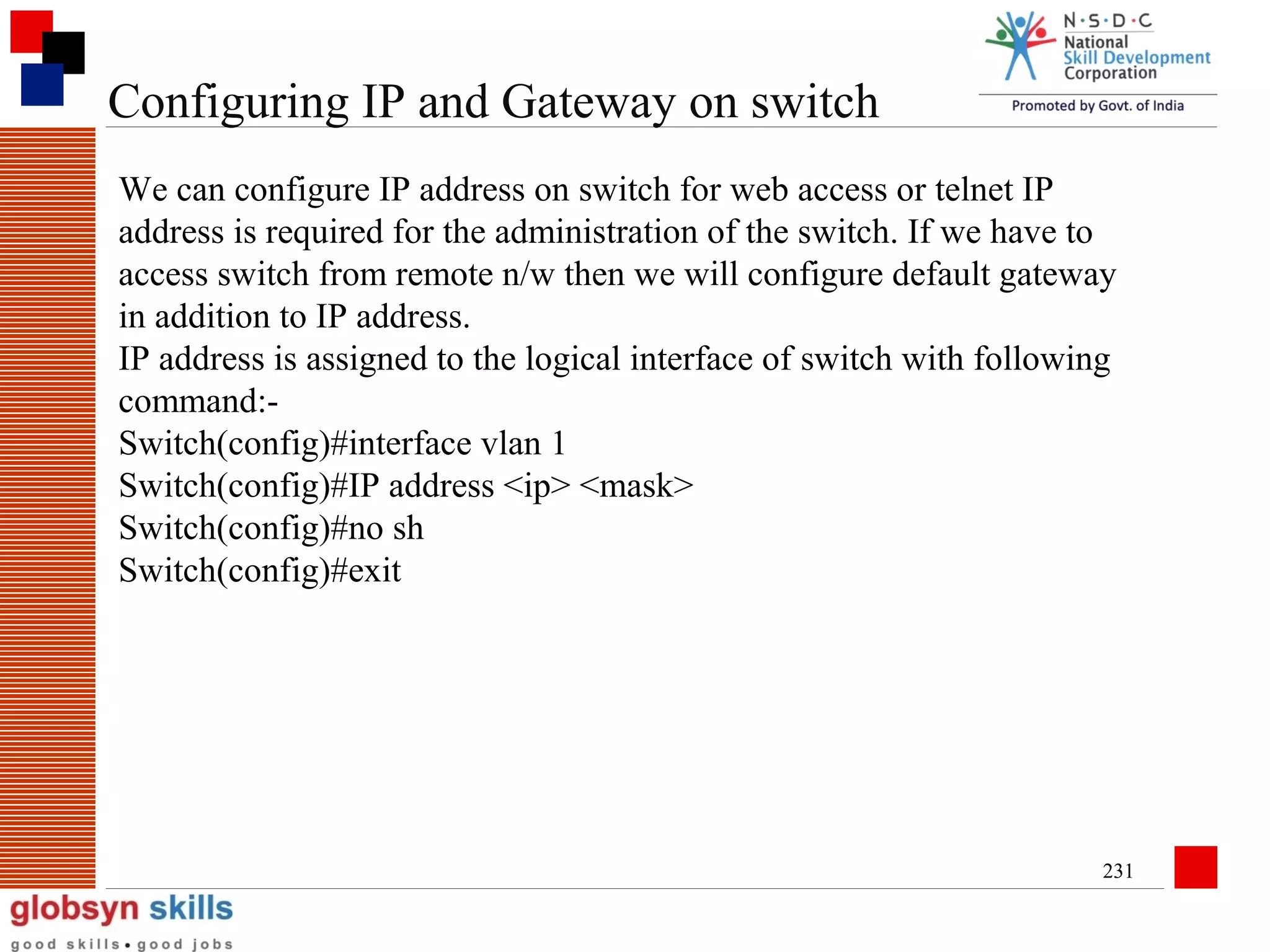 Configuring IP and Gateway on switch
We can configure IP address on switch for web access or telnet IP
address is required for the administration of the switch. If we have to
access switch from remote n/w then we will configure default gateway
in addition to IP address.
IP address is assigned to the logical interface of switch with following
command:Switch(config)#interface vlan 1
Switch(config)#IP address <ip> <mask>
Switch(config)#no sh
Switch(config)#exit

231

 