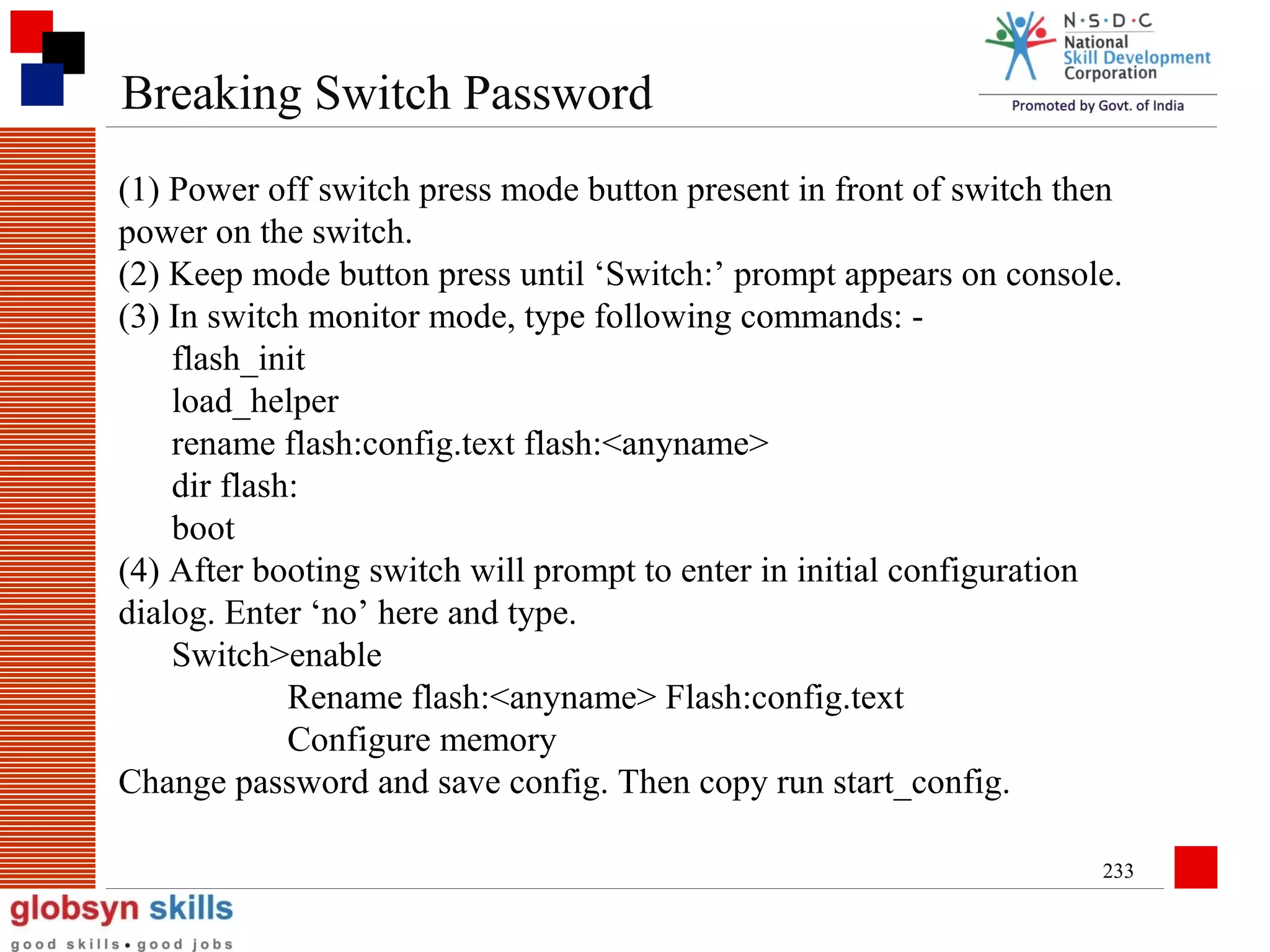 Breaking Switch Password
(1) Power off switch press mode button present in front of switch then
power on the switch.
(2) Keep mode button press until ‘Switch:’ prompt appears on console.
(3) In switch monitor mode, type following commands: flash_init
load_helper
rename flash:config.text flash:<anyname>
dir flash:
boot
(4) After booting switch will prompt to enter in initial configuration
dialog. Enter ‘no’ here and type.
Switch>enable
Rename flash:<anyname> Flash:config.text
Configure memory
Change password and save config. Then copy run start_config.
233

 