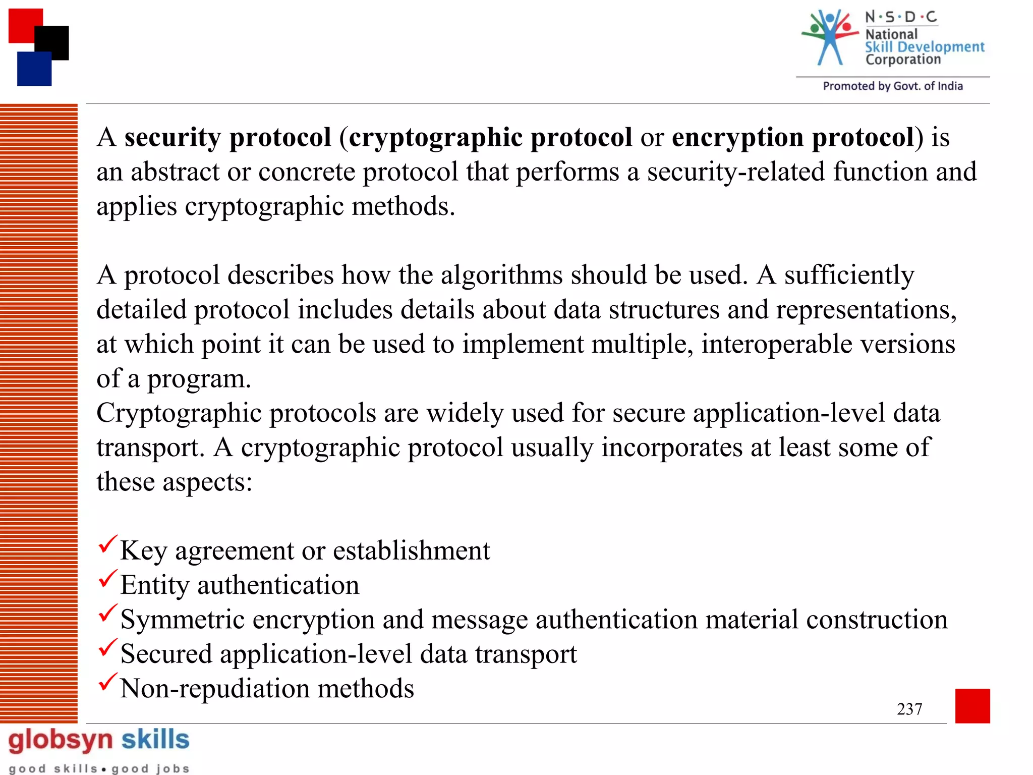A security protocol (cryptographic protocol or encryption protocol) is
an abstract or concrete protocol that performs a security-related function and
applies cryptographic methods.
A protocol describes how the algorithms should be used. A sufficiently
detailed protocol includes details about data structures and representations,
at which point it can be used to implement multiple, interoperable versions
of a program.
Cryptographic protocols are widely used for secure application-level data
transport. A cryptographic protocol usually incorporates at least some of
these aspects:
Key agreement or establishment
Entity authentication
Symmetric encryption and message authentication material construction
Secured application-level data transport
Non-repudiation methods
237

 
