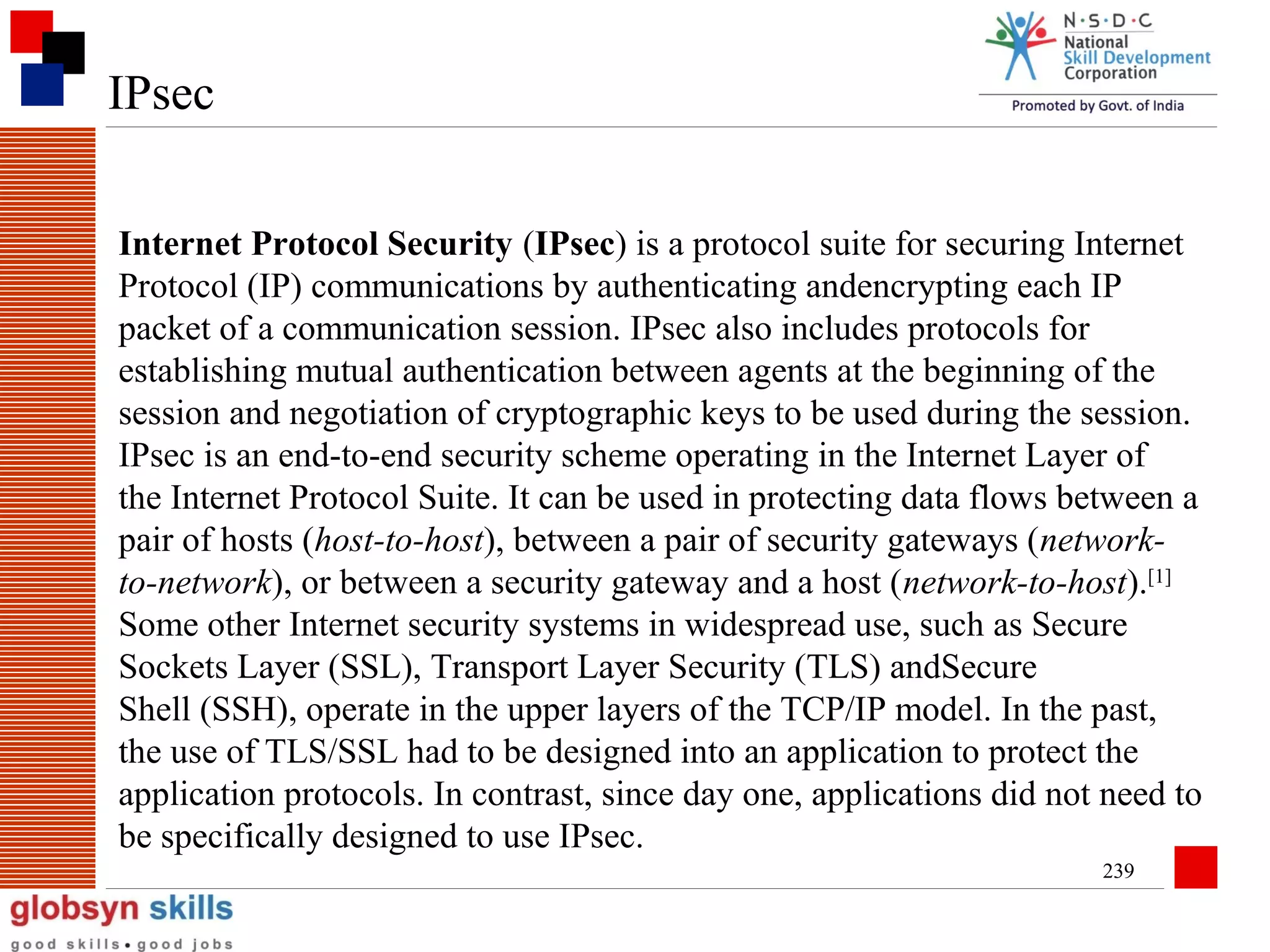IPsec
Internet Protocol Security (IPsec) is a protocol suite for securing Internet
Protocol (IP) communications by authenticating andencrypting each IP
packet of a communication session. IPsec also includes protocols for
establishing mutual authentication between agents at the beginning of the
session and negotiation of cryptographic keys to be used during the session.
IPsec is an end-to-end security scheme operating in the Internet Layer of
the Internet Protocol Suite. It can be used in protecting data flows between a
pair of hosts (host-to-host), between a pair of security gateways (networkto-network), or between a security gateway and a host (network-to-host).[1]
Some other Internet security systems in widespread use, such as Secure
Sockets Layer (SSL), Transport Layer Security (TLS) andSecure
Shell (SSH), operate in the upper layers of the TCP/IP model. In the past,
the use of TLS/SSL had to be designed into an application to protect the
application protocols. In contrast, since day one, applications did not need to
be specifically designed to use IPsec.
239

 