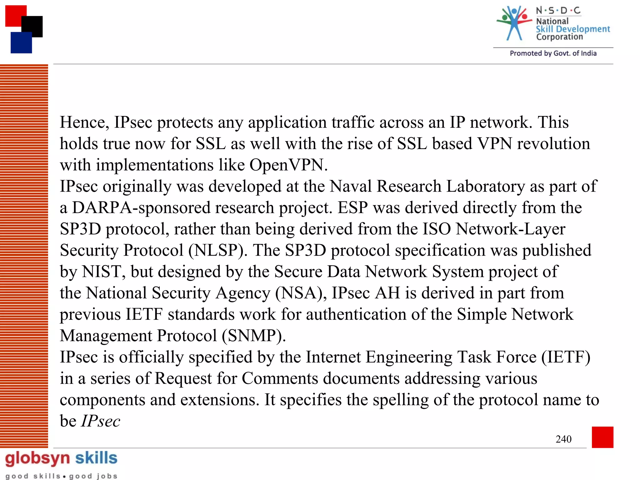Hence, IPsec protects any application traffic across an IP network. This
holds true now for SSL as well with the rise of SSL based VPN revolution
with implementations like OpenVPN.
IPsec originally was developed at the Naval Research Laboratory as part of
a DARPA-sponsored research project. ESP was derived directly from the
SP3D protocol, rather than being derived from the ISO Network-Layer
Security Protocol (NLSP). The SP3D protocol specification was published
by NIST, but designed by the Secure Data Network System project of
the National Security Agency (NSA), IPsec AH is derived in part from
previous IETF standards work for authentication of the Simple Network
Management Protocol (SNMP).
IPsec is officially specified by the Internet Engineering Task Force (IETF)
in a series of Request for Comments documents addressing various
components and extensions. It specifies the spelling of the protocol name to
be IPsec
240

 