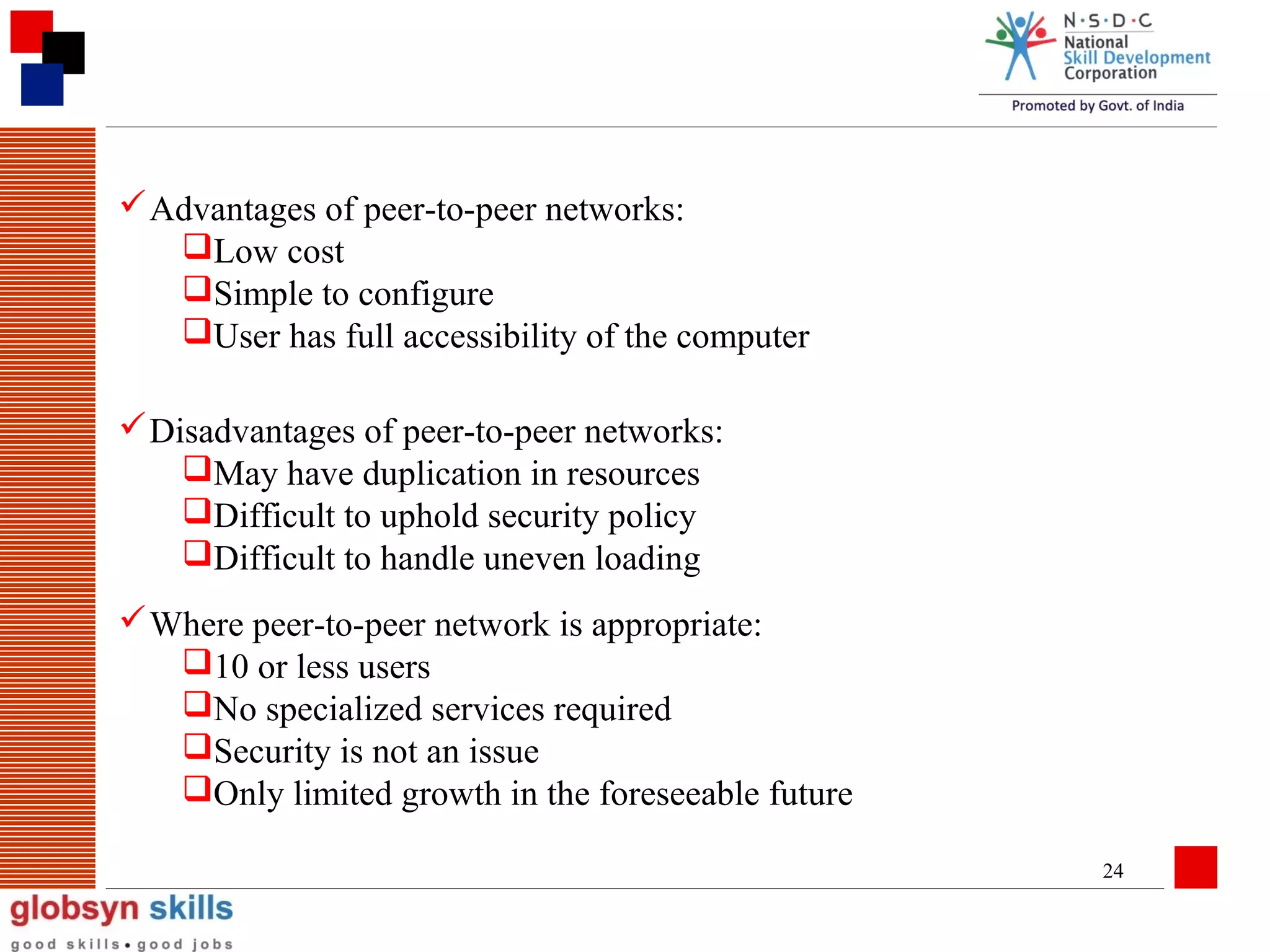  Advantages of peer-to-peer networks:
Low cost
Simple to configure
User has full accessibility of the computer
 Disadvantages of peer-to-peer networks:
May have duplication in resources
Difficult to uphold security policy
Difficult to handle uneven loading
 Where peer-to-peer network is appropriate:
10 or less users
No specialized services required
Security is not an issue
Only limited growth in the foreseeable future
24

 