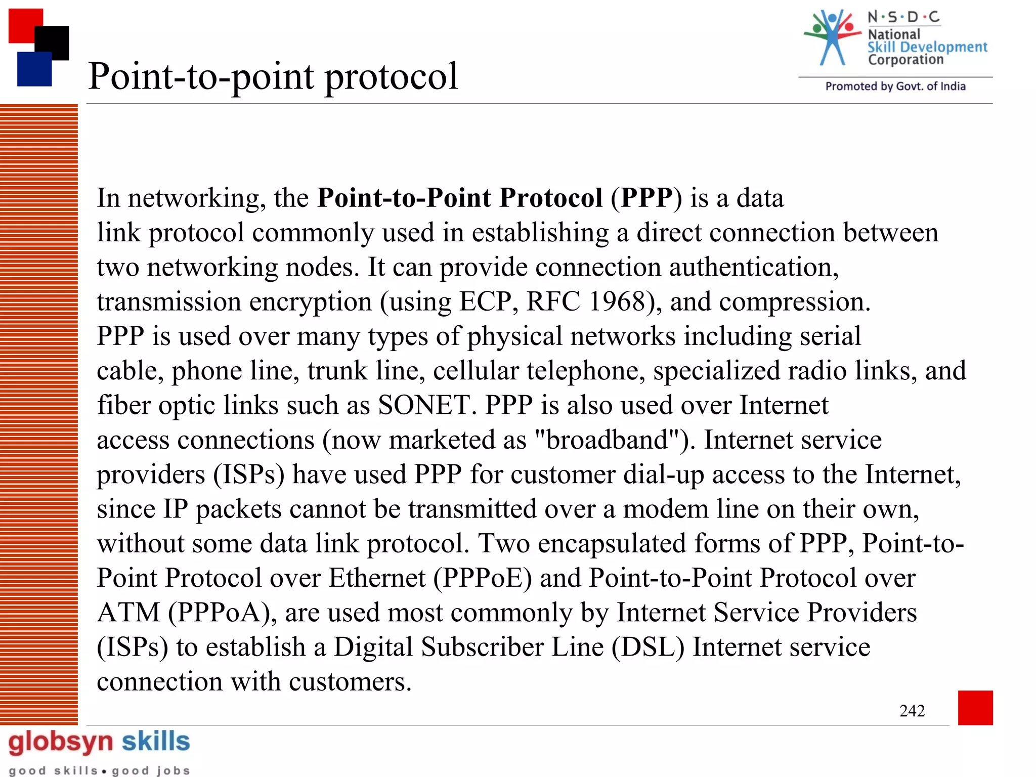 Point-to-point protocol
In networking, the Point-to-Point Protocol (PPP) is a data
link protocol commonly used in establishing a direct connection between
two networking nodes. It can provide connection authentication,
transmission encryption (using ECP, RFC 1968), and compression.
PPP is used over many types of physical networks including serial
cable, phone line, trunk line, cellular telephone, specialized radio links, and
fiber optic links such as SONET. PPP is also used over Internet
access connections (now marketed as "broadband"). Internet service
providers (ISPs) have used PPP for customer dial-up access to the Internet,
since IP packets cannot be transmitted over a modem line on their own,
without some data link protocol. Two encapsulated forms of PPP, Point-toPoint Protocol over Ethernet (PPPoE) and Point-to-Point Protocol over
ATM (PPPoA), are used most commonly by Internet Service Providers
(ISPs) to establish a Digital Subscriber Line (DSL) Internet service
connection with customers.
242

 