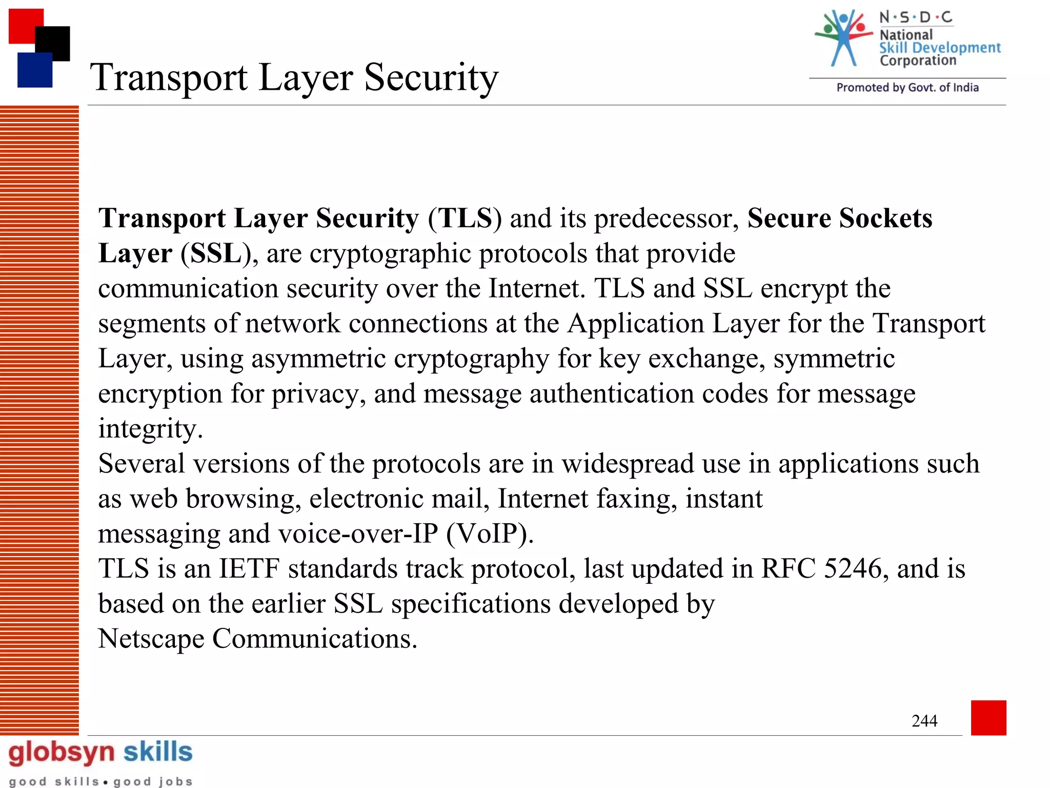 Transport Layer Security

Transport Layer Security (TLS) and its predecessor, Secure Sockets
Layer (SSL), are cryptographic protocols that provide
communication security over the Internet. TLS and SSL encrypt the
segments of network connections at the Application Layer for the Transport
Layer, using asymmetric cryptography for key exchange, symmetric
encryption for privacy, and message authentication codes for message
integrity.
Several versions of the protocols are in widespread use in applications such
as web browsing, electronic mail, Internet faxing, instant
messaging and voice-over-IP (VoIP).
TLS is an IETF standards track protocol, last updated in RFC 5246, and is
based on the earlier SSL specifications developed by
Netscape Communications.
244

 