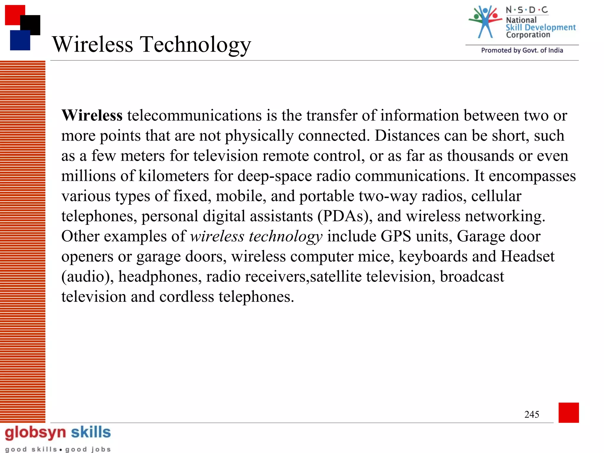 Wireless Technology
Wireless telecommunications is the transfer of information between two or
more points that are not physically connected. Distances can be short, such
as a few meters for television remote control, or as far as thousands or even
millions of kilometers for deep-space radio communications. It encompasses
various types of fixed, mobile, and portable two-way radios, cellular
telephones, personal digital assistants (PDAs), and wireless networking.
Other examples of wireless technology include GPS units, Garage door
openers or garage doors, wireless computer mice, keyboards and Headset
(audio), headphones, radio receivers,satellite television, broadcast
television and cordless telephones.

245

 