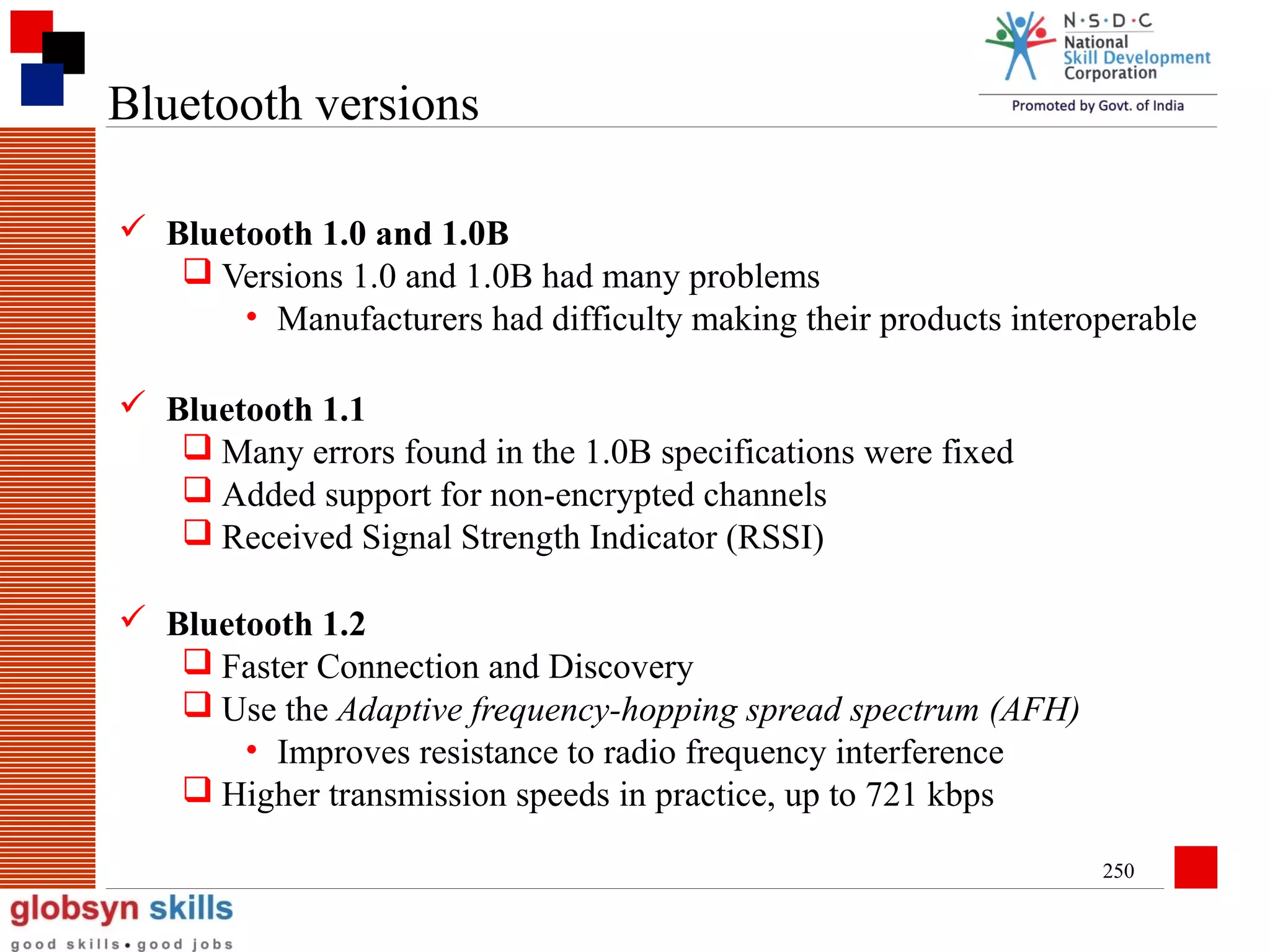 Bluetooth versions
 Bluetooth 1.0 and 1.0B
 Versions 1.0 and 1.0B had many problems
• Manufacturers had difficulty making their products interoperable
 Bluetooth 1.1
 Many errors found in the 1.0B specifications were fixed
 Added support for non-encrypted channels
 Received Signal Strength Indicator (RSSI)
 Bluetooth 1.2
 Faster Connection and Discovery
 Use the Adaptive frequency-hopping spread spectrum (AFH)
• Improves resistance to radio frequency interference
 Higher transmission speeds in practice, up to 721 kbps
250

 