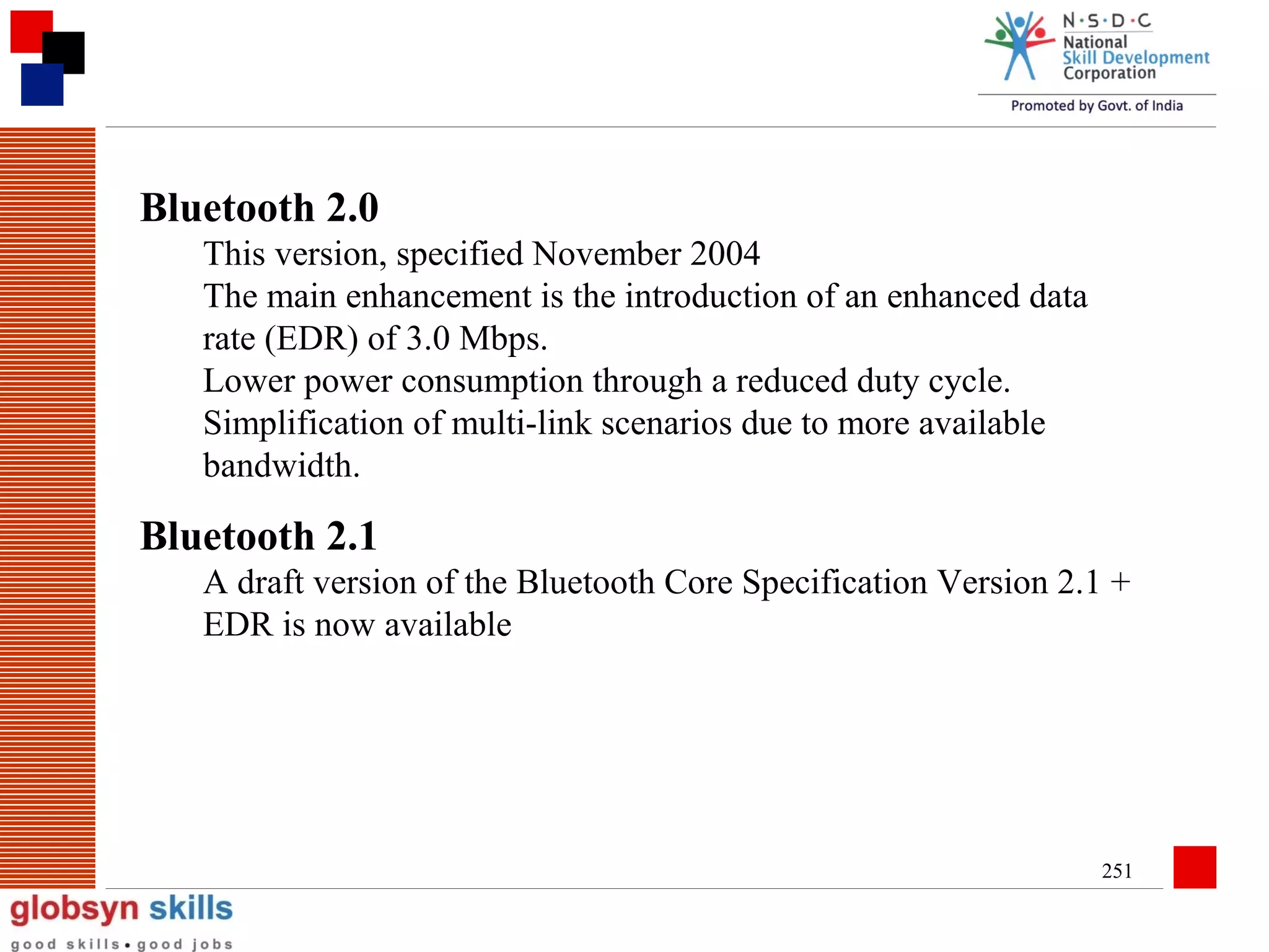 Bluetooth 2.0
This version, specified November 2004
The main enhancement is the introduction of an enhanced data
rate (EDR) of 3.0 Mbps.
Lower power consumption through a reduced duty cycle.
Simplification of multi-link scenarios due to more available
bandwidth.

Bluetooth 2.1
A draft version of the Bluetooth Core Specification Version 2.1 +
EDR is now available

251

 