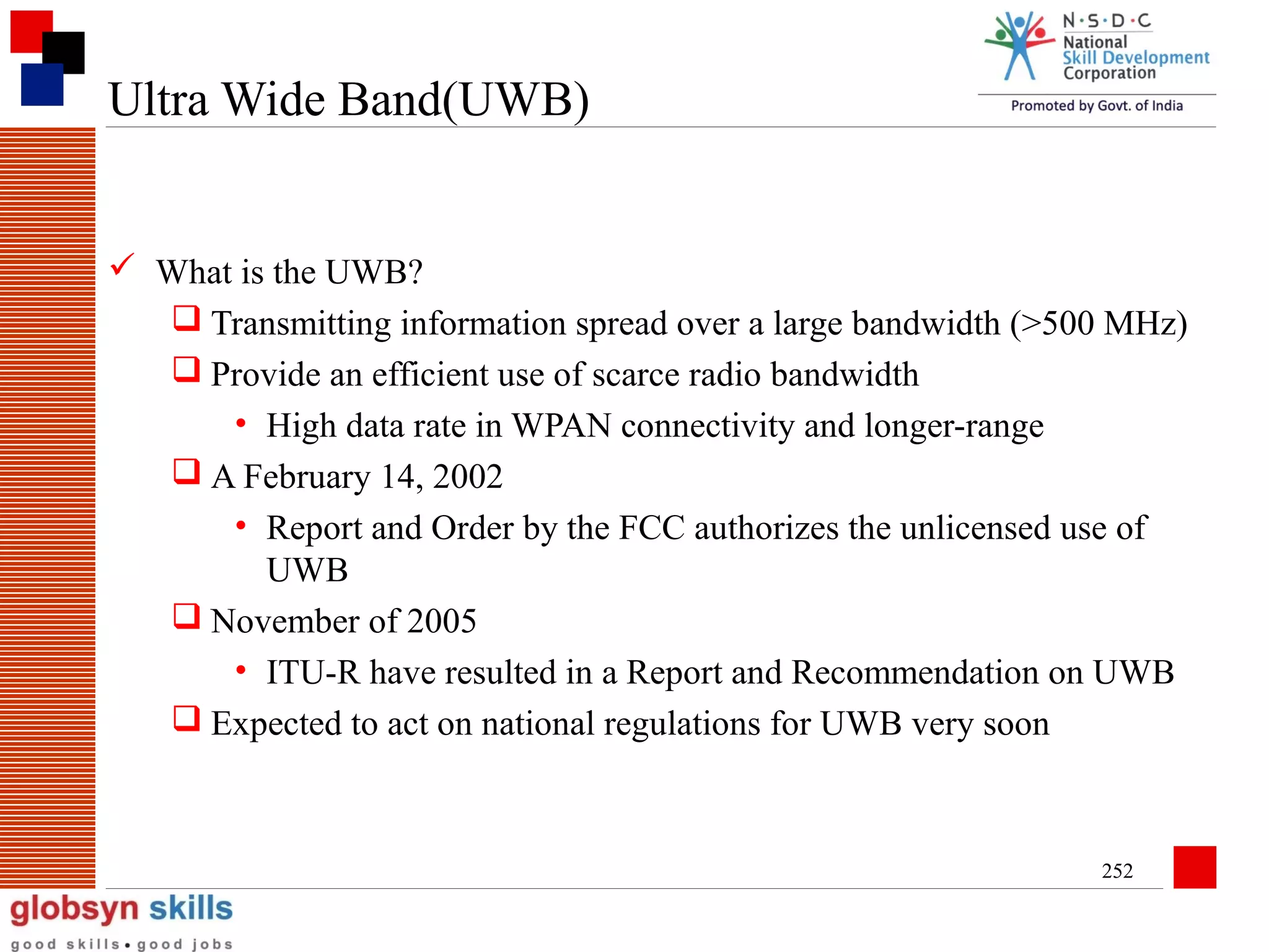 Ultra Wide Band(UWB)

 What is the UWB?
 Transmitting information spread over a large bandwidth (>500 MHz)
 Provide an efficient use of scarce radio bandwidth
• High data rate in WPAN connectivity and longer-range
 A February 14, 2002
• Report and Order by the FCC authorizes the unlicensed use of
UWB
 November of 2005
• ITU-R have resulted in a Report and Recommendation on UWB
 Expected to act on national regulations for UWB very soon

252

 
