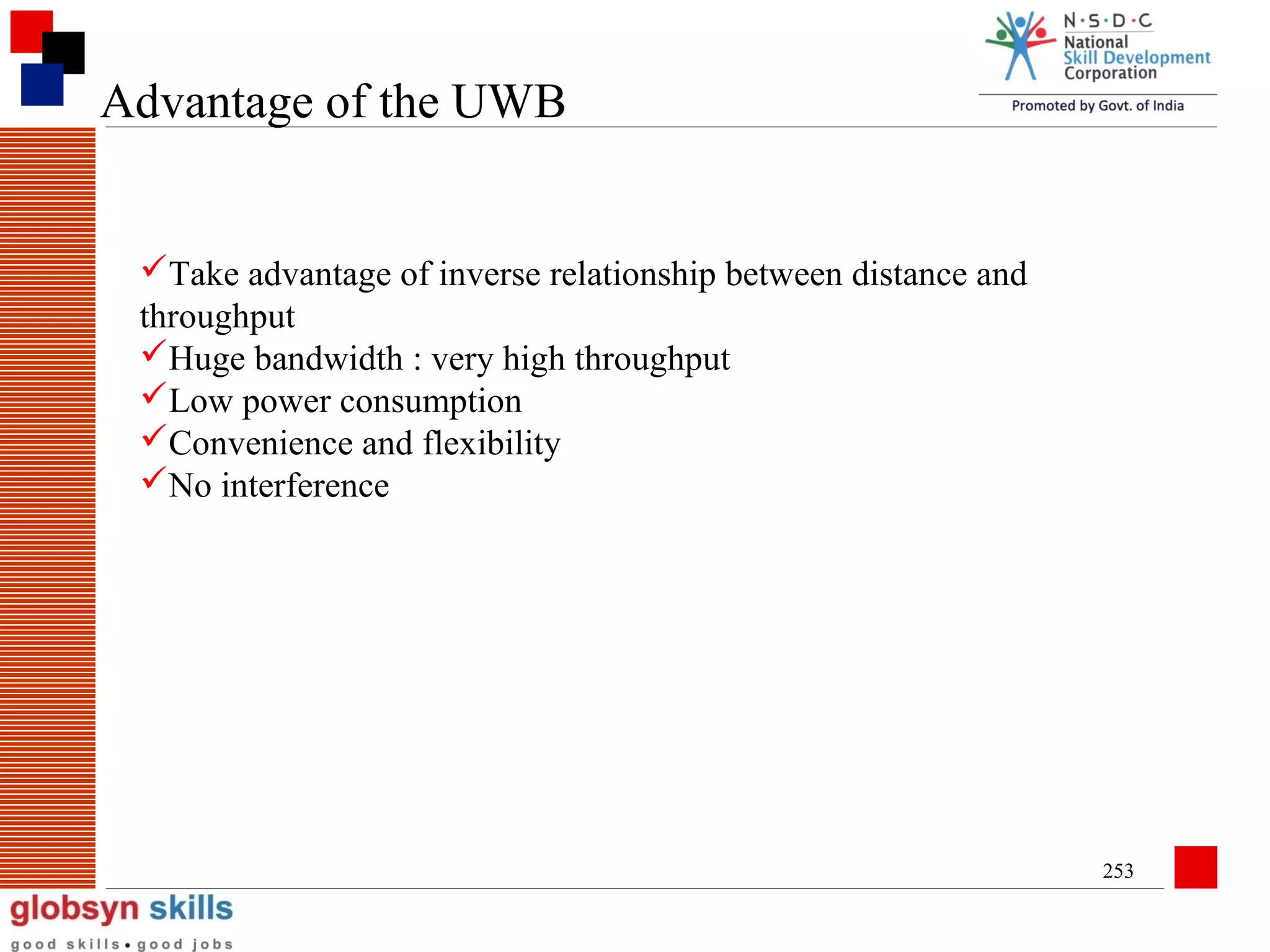 Advantage of the UWB

Take advantage of inverse relationship between distance and
throughput
Huge bandwidth : very high throughput
Low power consumption
Convenience and flexibility
No interference

253

 
