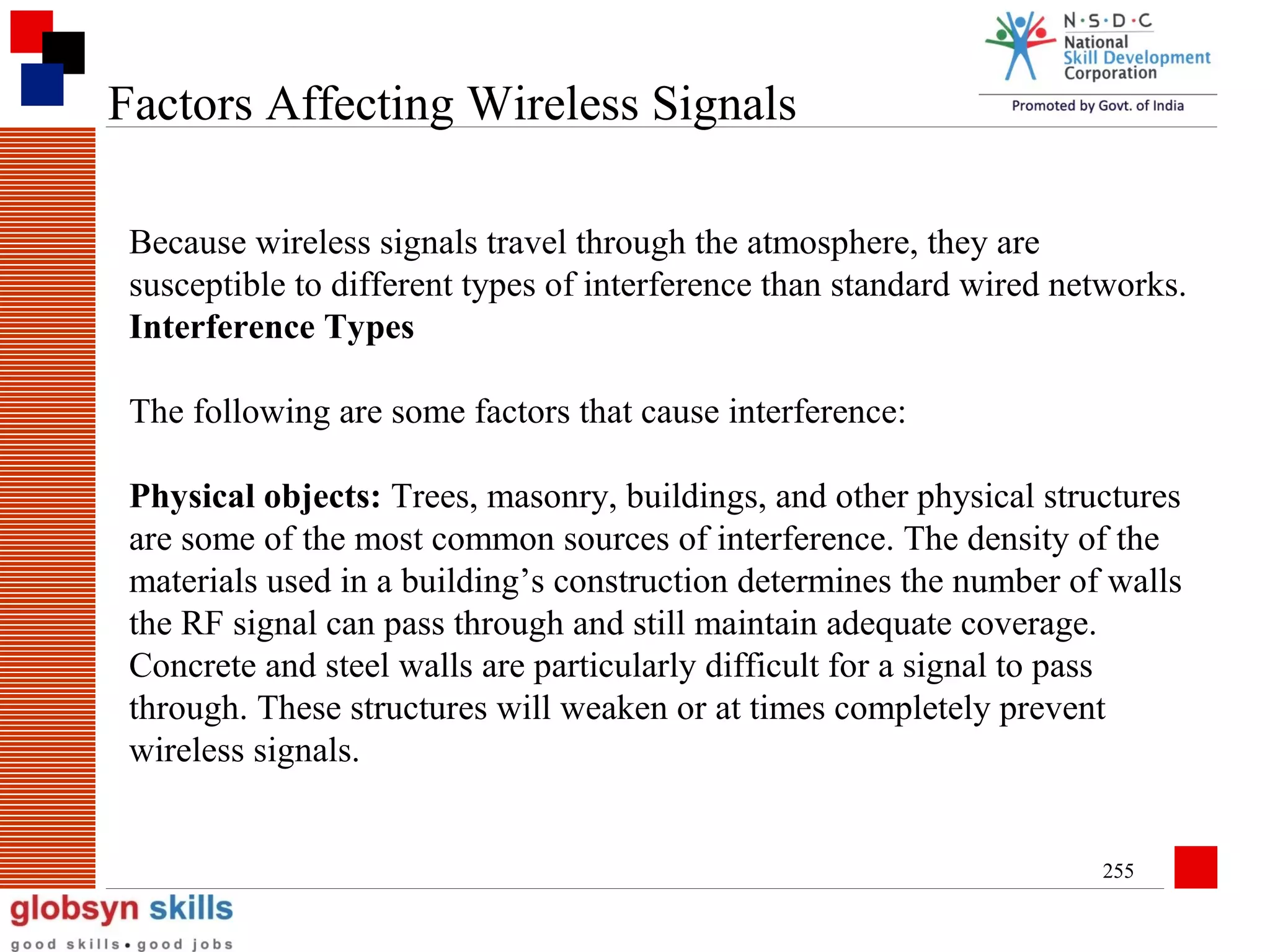 Factors Affecting Wireless Signals
Because wireless signals travel through the atmosphere, they are
susceptible to different types of interference than standard wired networks.
Interference Types
The following are some factors that cause interference:
Physical objects: Trees, masonry, buildings, and other physical structures
are some of the most common sources of interference. The density of the
materials used in a building’s construction determines the number of walls
the RF signal can pass through and still maintain adequate coverage.
Concrete and steel walls are particularly difficult for a signal to pass
through. These structures will weaken or at times completely prevent
wireless signals.

255

 
