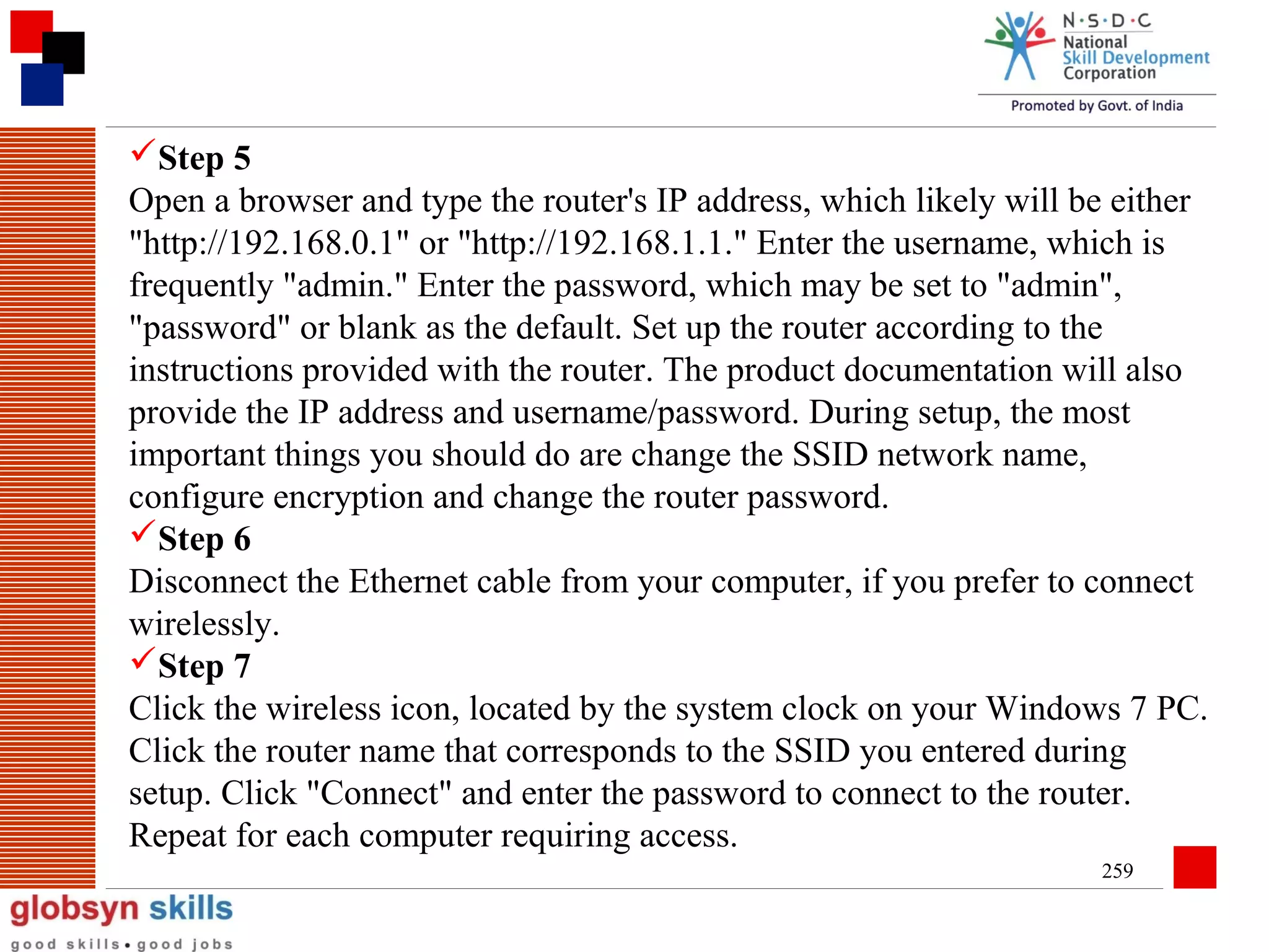 Step 5
Open a browser and type the router's IP address, which likely will be either
"http://192.168.0.1" or "http://192.168.1.1." Enter the username, which is
frequently "admin." Enter the password, which may be set to "admin",
"password" or blank as the default. Set up the router according to the
instructions provided with the router. The product documentation will also
provide the IP address and username/password. During setup, the most
important things you should do are change the SSID network name,
configure encryption and change the router password.
Step 6
Disconnect the Ethernet cable from your computer, if you prefer to connect
wirelessly.
Step 7
Click the wireless icon, located by the system clock on your Windows 7 PC.
Click the router name that corresponds to the SSID you entered during
setup. Click "Connect" and enter the password to connect to the router.
Repeat for each computer requiring access.
259

 