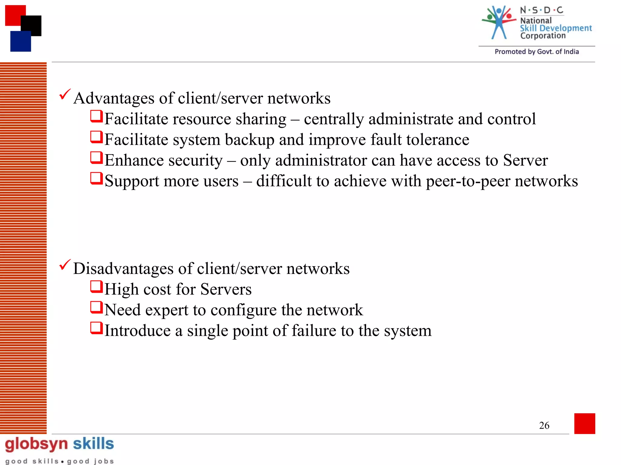  Advantages of client/server networks
Facilitate resource sharing – centrally administrate and control
Facilitate system backup and improve fault tolerance
Enhance security – only administrator can have access to Server
Support more users – difficult to achieve with peer-to-peer networks

 Disadvantages of client/server networks
High cost for Servers
Need expert to configure the network
Introduce a single point of failure to the system

26

 