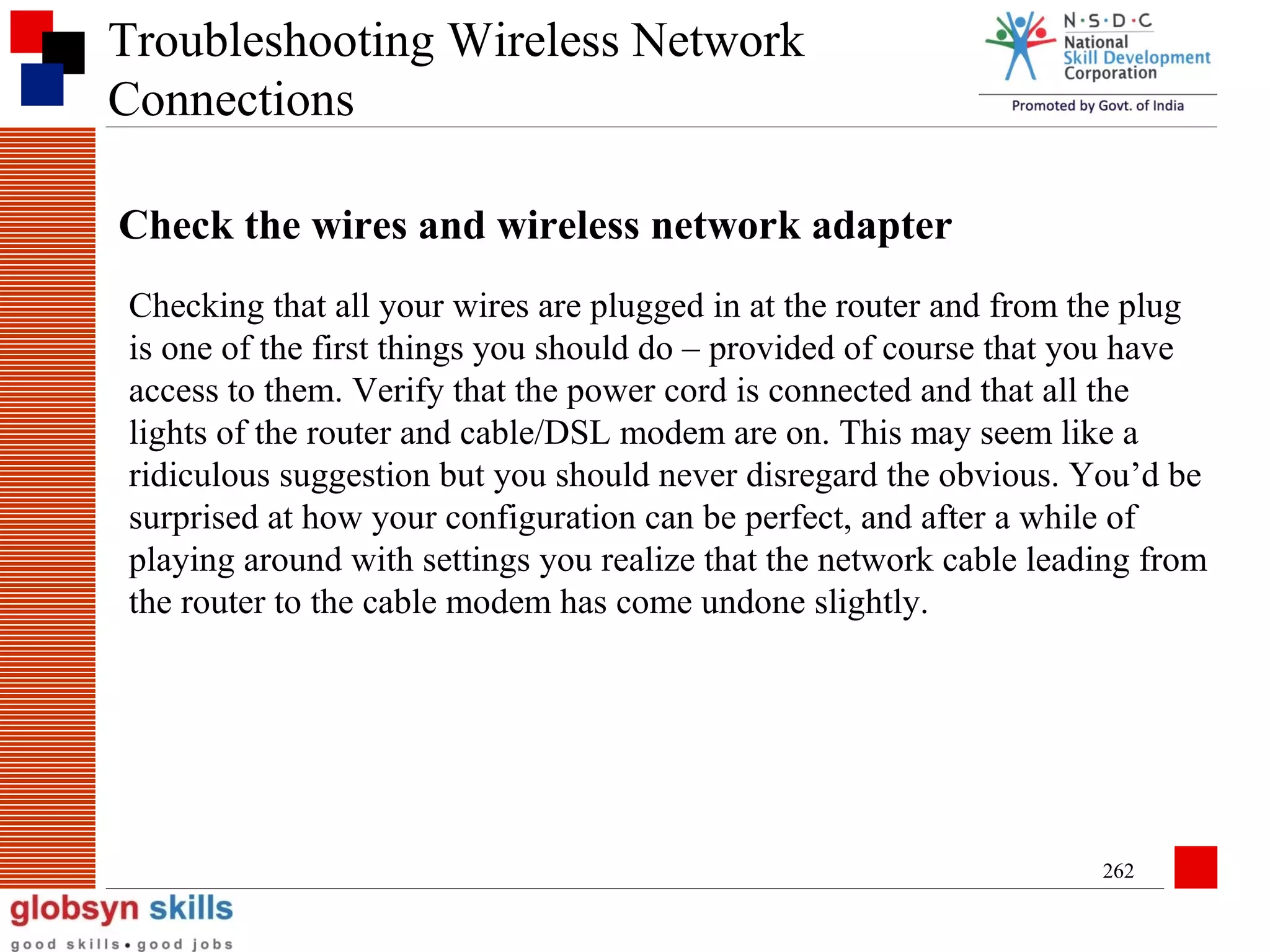 Troubleshooting Wireless Network
Connections
Check the wires and wireless network adapter
Checking that all your wires are plugged in at the router and from the plug
is one of the first things you should do – provided of course that you have
access to them. Verify that the power cord is connected and that all the
lights of the router and cable/DSL modem are on. This may seem like a
ridiculous suggestion but you should never disregard the obvious. You’d be
surprised at how your configuration can be perfect, and after a while of
playing around with settings you realize that the network cable leading from
the router to the cable modem has come undone slightly.

262

 