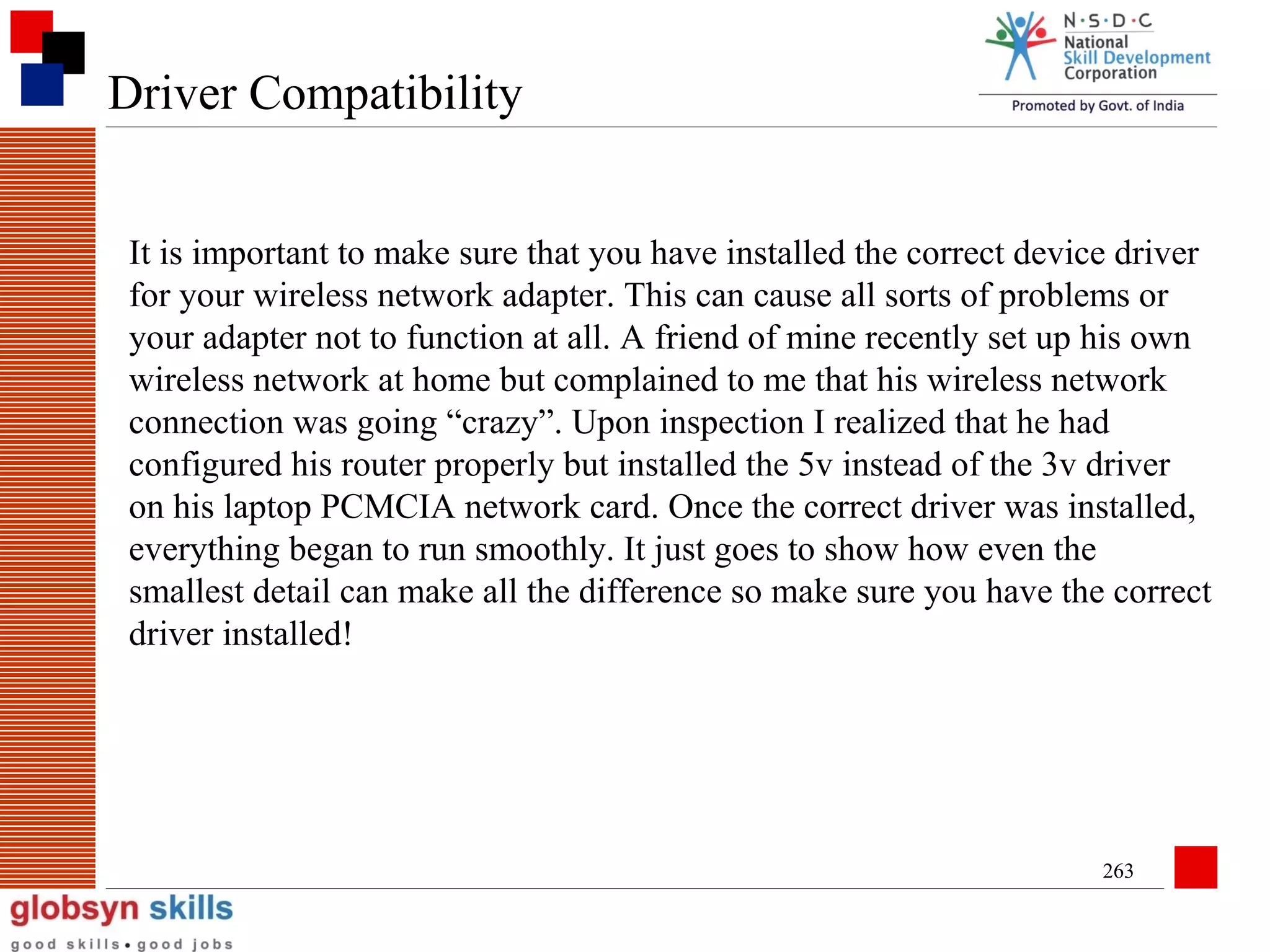 Driver Compatibility
It is important to make sure that you have installed the correct device driver
for your wireless network adapter. This can cause all sorts of problems or
your adapter not to function at all. A friend of mine recently set up his own
wireless network at home but complained to me that his wireless network
connection was going “crazy”. Upon inspection I realized that he had
configured his router properly but installed the 5v instead of the 3v driver
on his laptop PCMCIA network card. Once the correct driver was installed,
everything began to run smoothly. It just goes to show how even the
smallest detail can make all the difference so make sure you have the correct
driver installed!

263

 