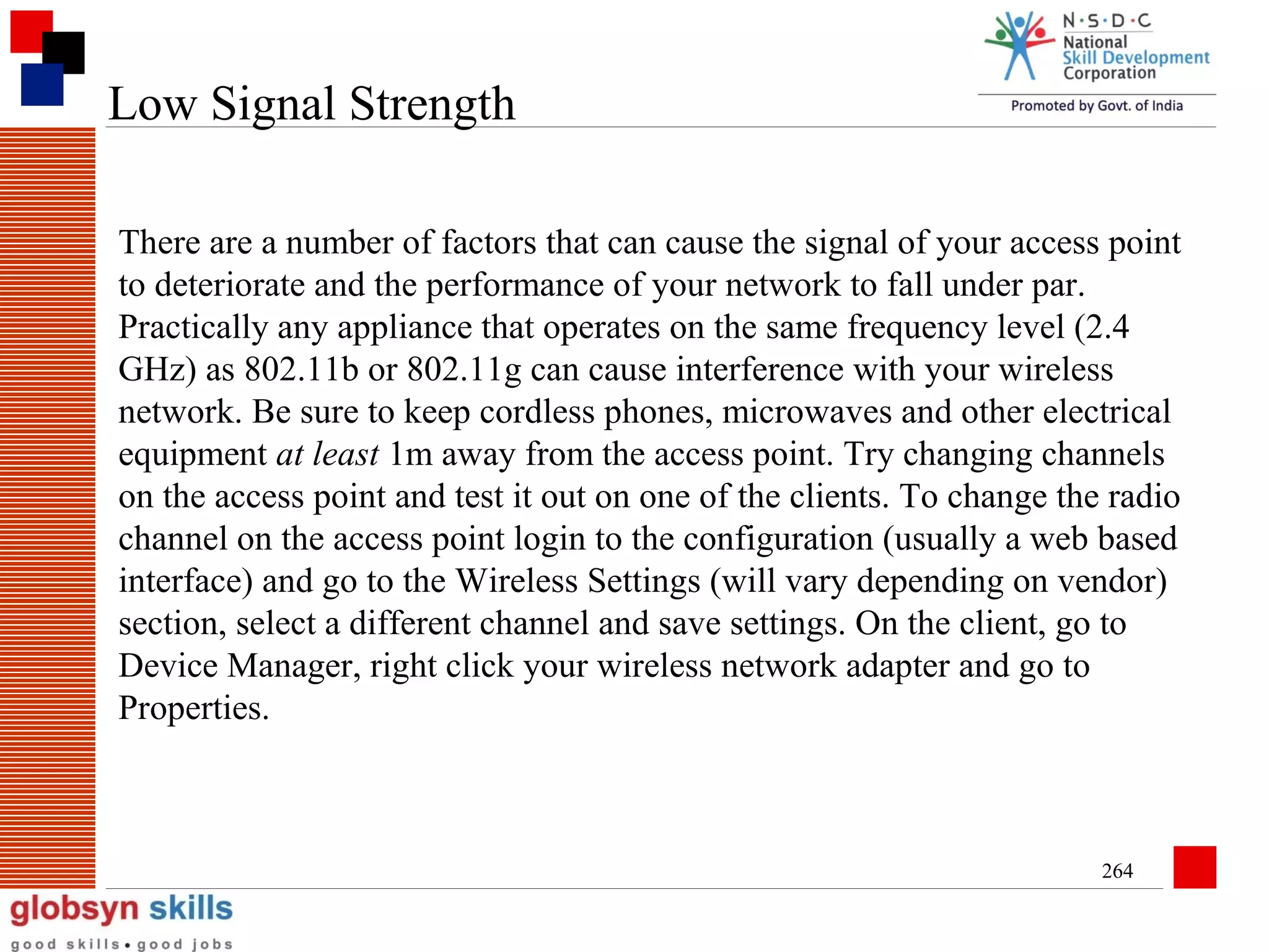 Low Signal Strength
There are a number of factors that can cause the signal of your access point
to deteriorate and the performance of your network to fall under par.
Practically any appliance that operates on the same frequency level (2.4
GHz) as 802.11b or 802.11g can cause interference with your wireless
network. Be sure to keep cordless phones, microwaves and other electrical
equipment at least 1m away from the access point. Try changing channels
on the access point and test it out on one of the clients. To change the radio
channel on the access point login to the configuration (usually a web based
interface) and go to the Wireless Settings (will vary depending on vendor)
section, select a different channel and save settings. On the client, go to
Device Manager, right click your wireless network adapter and go to
Properties.

264

 