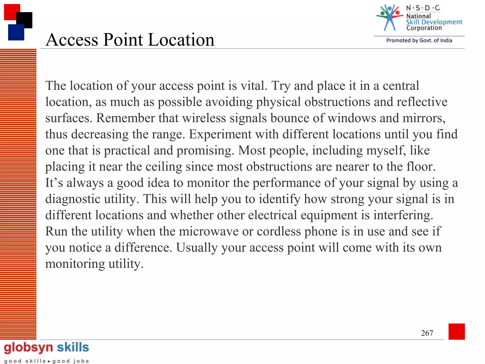 Access Point Location
The location of your access point is vital. Try and place it in a central
location, as much as possible avoiding physical obstructions and reflective
surfaces. Remember that wireless signals bounce of windows and mirrors,
thus decreasing the range. Experiment with different locations until you find
one that is practical and promising. Most people, including myself, like
placing it near the ceiling since most obstructions are nearer to the floor.
It’s always a good idea to monitor the performance of your signal by using a
diagnostic utility. This will help you to identify how strong your signal is in
different locations and whether other electrical equipment is interfering.
Run the utility when the microwave or cordless phone is in use and see if
you notice a difference. Usually your access point will come with its own
monitoring utility.

267

 