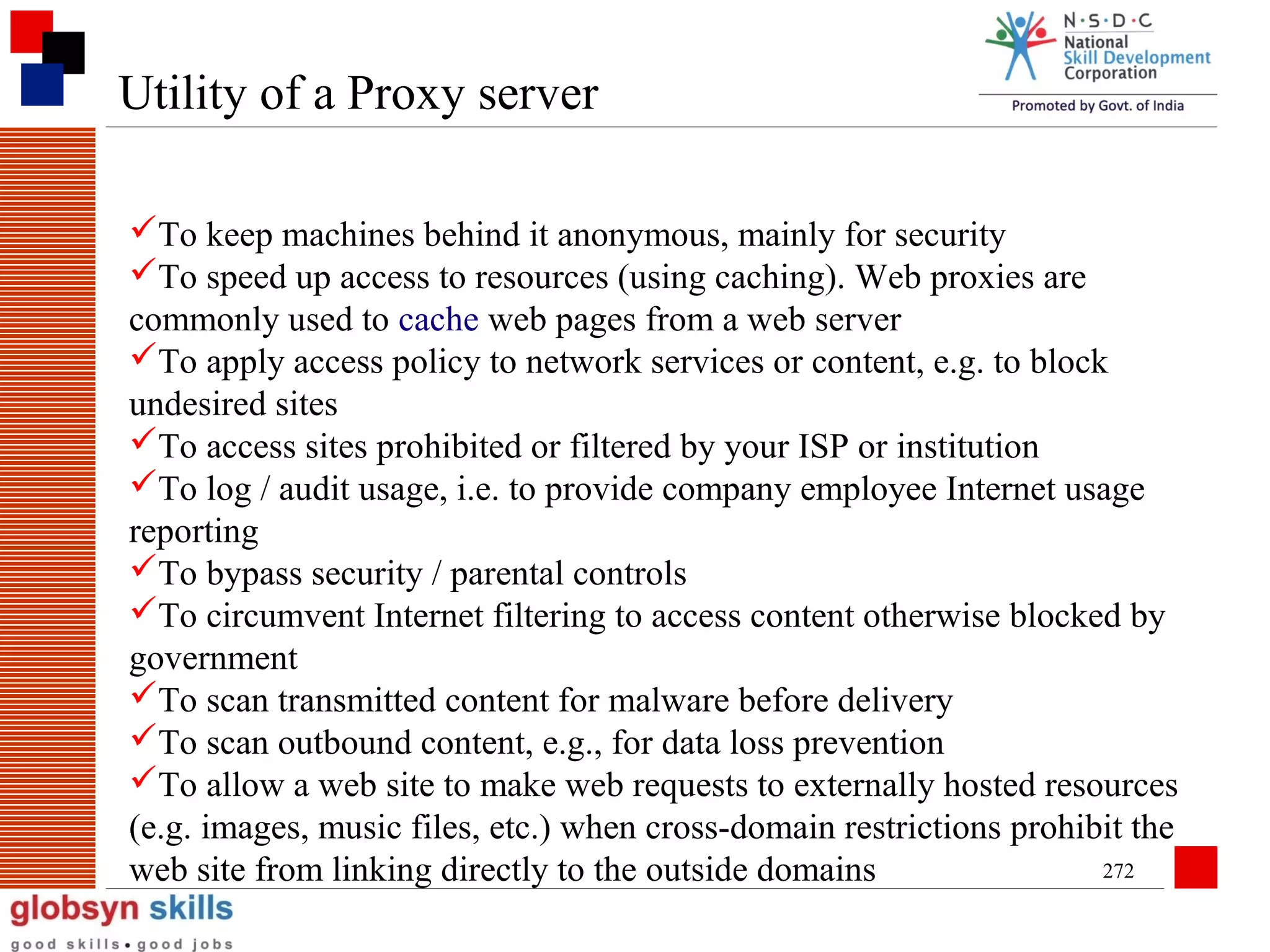 Utility of a Proxy server
To keep machines behind it anonymous, mainly for security
To speed up access to resources (using caching). Web proxies are
commonly used to cache web pages from a web server
To apply access policy to network services or content, e.g. to block
undesired sites
To access sites prohibited or filtered by your ISP or institution
To log / audit usage, i.e. to provide company employee Internet usage
reporting
To bypass security / parental controls
To circumvent Internet filtering to access content otherwise blocked by
government
To scan transmitted content for malware before delivery
To scan outbound content, e.g., for data loss prevention
To allow a web site to make web requests to externally hosted resources
(e.g. images, music files, etc.) when cross-domain restrictions prohibit the
272
web site from linking directly to the outside domains

 