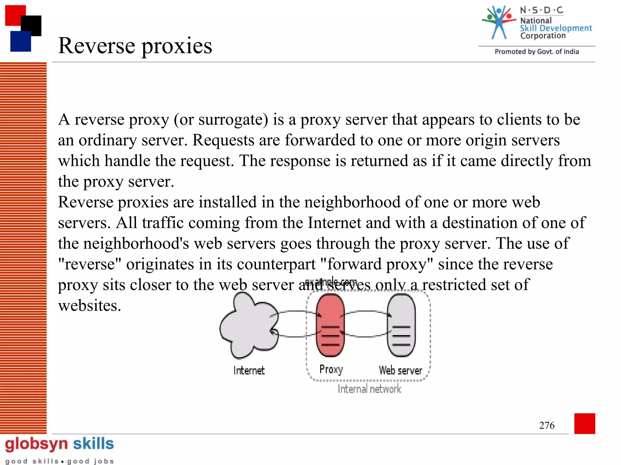 Reverse proxies
A reverse proxy (or surrogate) is a proxy server that appears to clients to be
an ordinary server. Requests are forwarded to one or more origin servers
which handle the request. The response is returned as if it came directly from
the proxy server.
Reverse proxies are installed in the neighborhood of one or more web
servers. All traffic coming from the Internet and with a destination of one of
the neighborhood's web servers goes through the proxy server. The use of
"reverse" originates in its counterpart "forward proxy" since the reverse
proxy sits closer to the web server and serves only a restricted set of
websites.

276

 