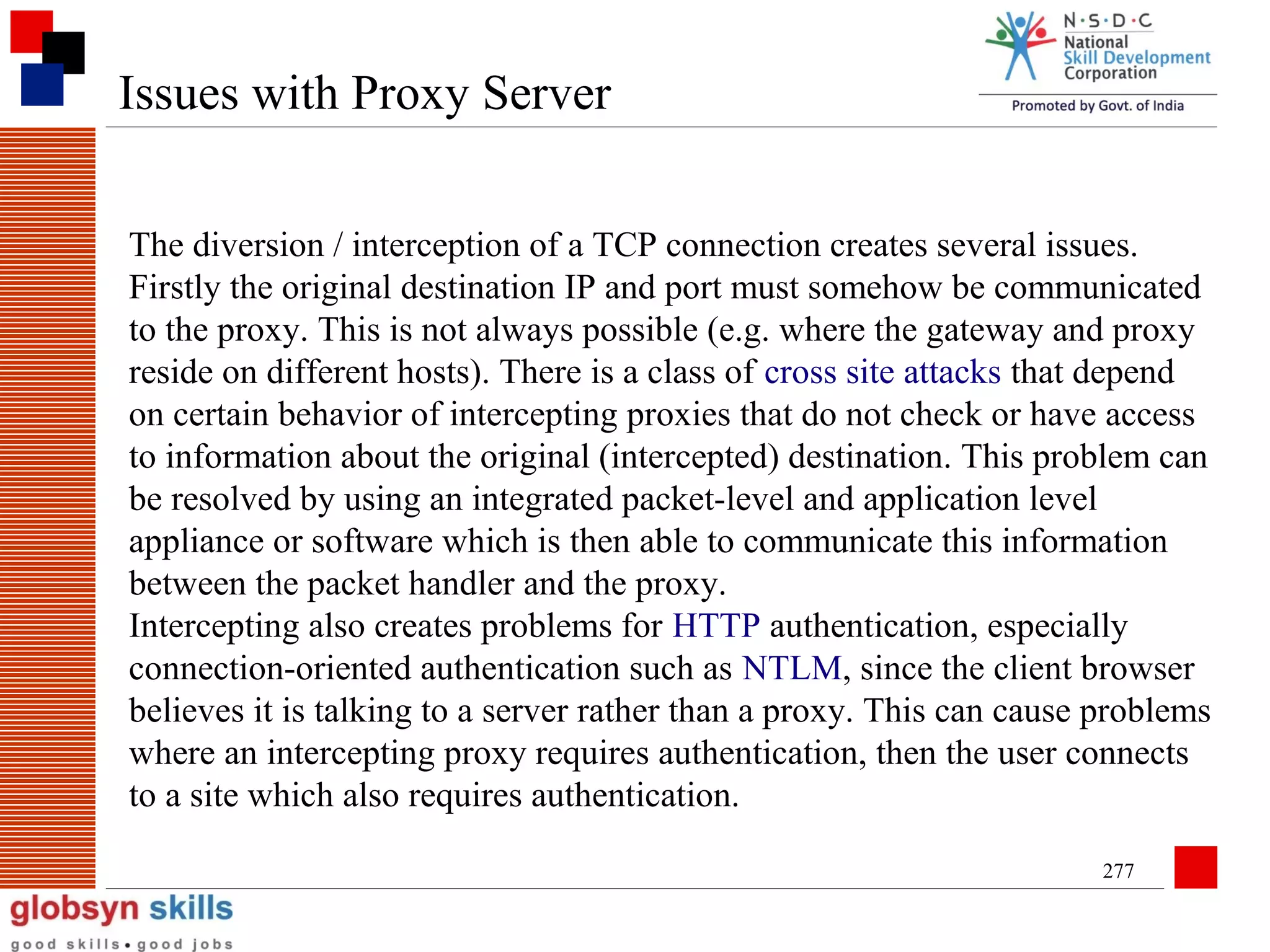 Issues with Proxy Server
The diversion / interception of a TCP connection creates several issues.
Firstly the original destination IP and port must somehow be communicated
to the proxy. This is not always possible (e.g. where the gateway and proxy
reside on different hosts). There is a class of cross site attacks that depend
on certain behavior of intercepting proxies that do not check or have access
to information about the original (intercepted) destination. This problem can
be resolved by using an integrated packet-level and application level
appliance or software which is then able to communicate this information
between the packet handler and the proxy.
Intercepting also creates problems for HTTP authentication, especially
connection-oriented authentication such as NTLM, since the client browser
believes it is talking to a server rather than a proxy. This can cause problems
where an intercepting proxy requires authentication, then the user connects
to a site which also requires authentication.
277

 