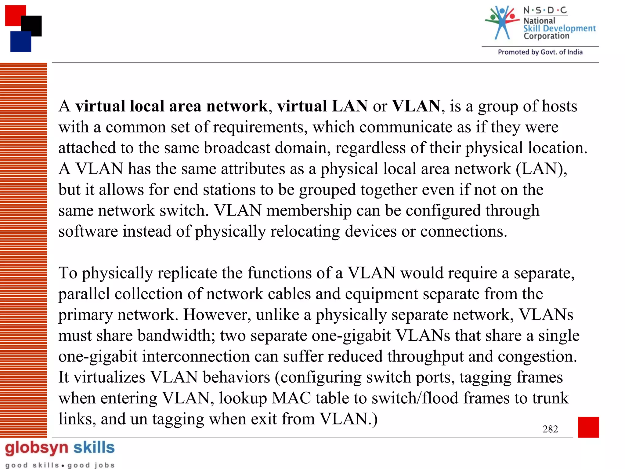 A virtual local area network, virtual LAN or VLAN, is a group of hosts
with a common set of requirements, which communicate as if they were
attached to the same broadcast domain, regardless of their physical location.
A VLAN has the same attributes as a physical local area network (LAN),
but it allows for end stations to be grouped together even if not on the
same network switch. VLAN membership can be configured through
software instead of physically relocating devices or connections.
To physically replicate the functions of a VLAN would require a separate,
parallel collection of network cables and equipment separate from the
primary network. However, unlike a physically separate network, VLANs
must share bandwidth; two separate one-gigabit VLANs that share a single
one-gigabit interconnection can suffer reduced throughput and congestion.
It virtualizes VLAN behaviors (configuring switch ports, tagging frames
when entering VLAN, lookup MAC table to switch/flood frames to trunk
links, and un tagging when exit from VLAN.)
282

 