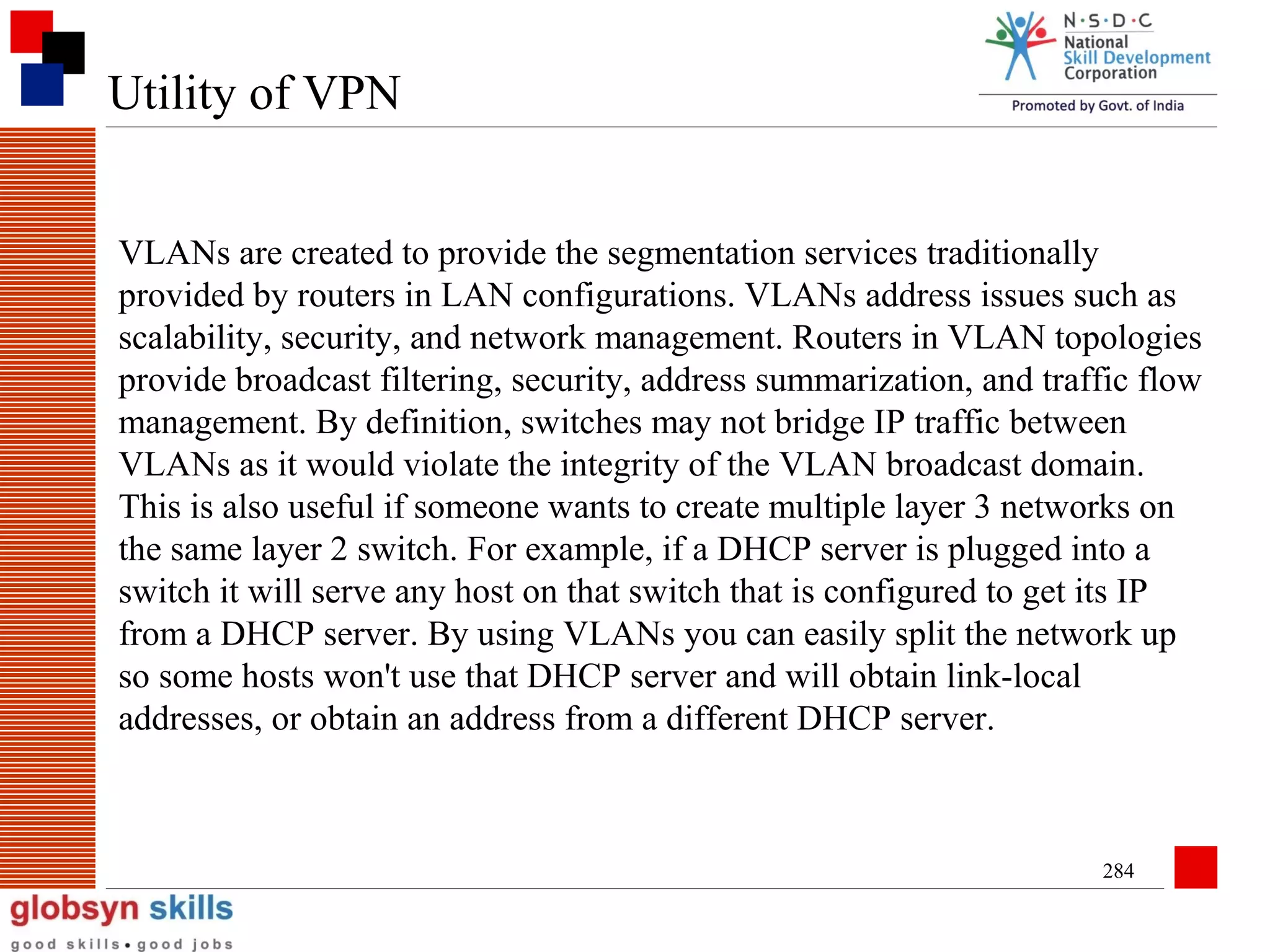 Utility of VPN
VLANs are created to provide the segmentation services traditionally
provided by routers in LAN configurations. VLANs address issues such as
scalability, security, and network management. Routers in VLAN topologies
provide broadcast filtering, security, address summarization, and traffic flow
management. By definition, switches may not bridge IP traffic between
VLANs as it would violate the integrity of the VLAN broadcast domain.
This is also useful if someone wants to create multiple layer 3 networks on
the same layer 2 switch. For example, if a DHCP server is plugged into a
switch it will serve any host on that switch that is configured to get its IP
from a DHCP server. By using VLANs you can easily split the network up
so some hosts won't use that DHCP server and will obtain link-local
addresses, or obtain an address from a different DHCP server.

284

 