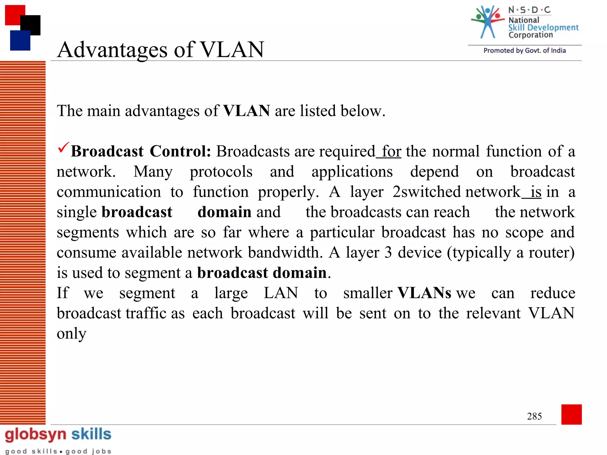 Advantages of VLAN
The main advantages of VLAN are listed below.
Broadcast Control: Broadcasts are required for the normal function of a
network. Many protocols and applications depend on broadcast
communication to function properly. A layer 2switched network is in a
single broadcast domain and the broadcasts can reach the network
segments which are so far where a particular broadcast has no scope and
consume available network bandwidth. A layer 3 device (typically a router)
is used to segment a broadcast domain.
If we segment a large LAN to smaller VLANs we can reduce
broadcast traffic as each broadcast will be sent on to the relevant VLAN
only

285

 