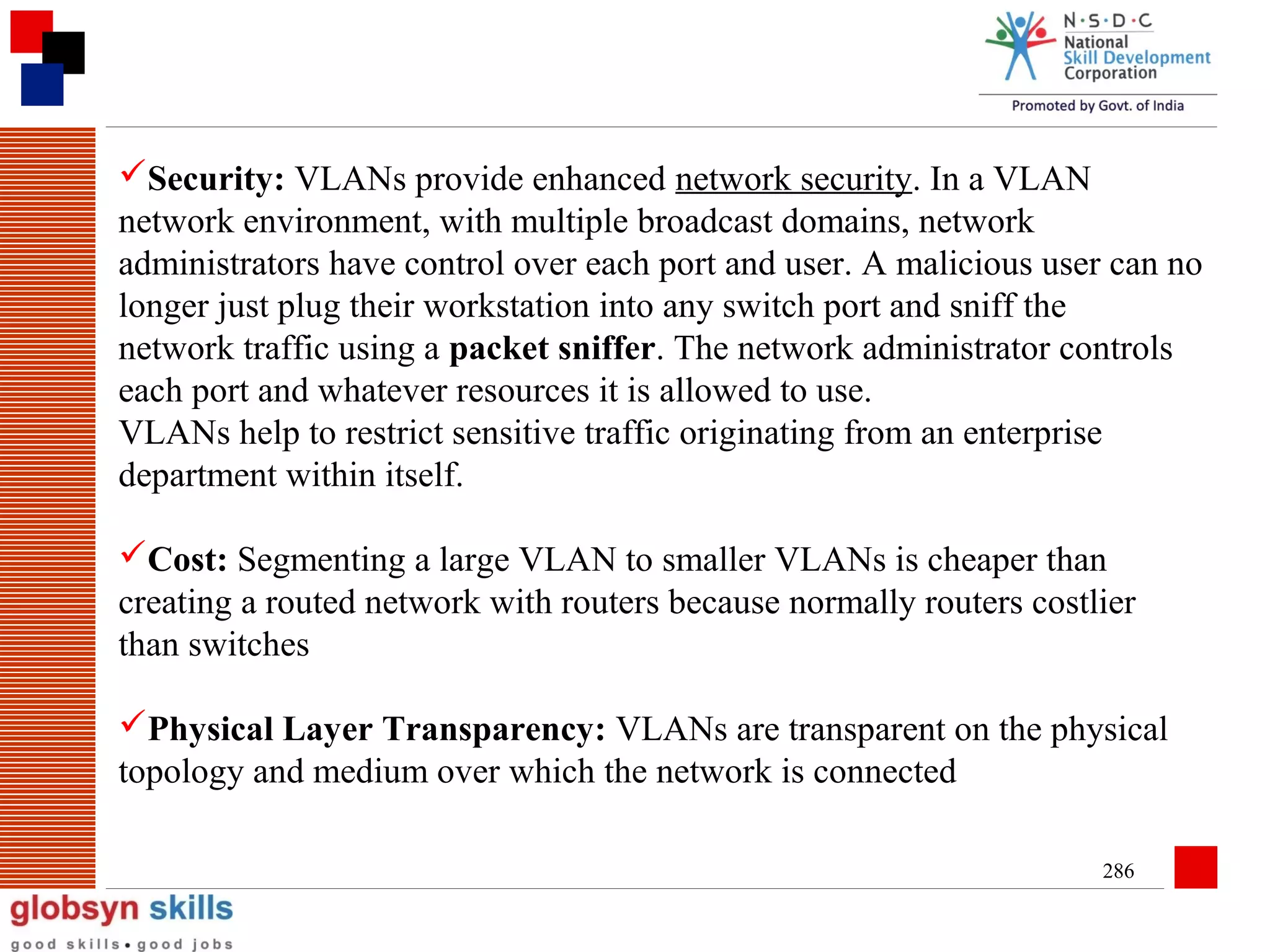Security: VLANs provide enhanced network security. In a VLAN
network environment, with multiple broadcast domains, network
administrators have control over each port and user. A malicious user can no
longer just plug their workstation into any switch port and sniff the
network traffic using a packet sniffer. The network administrator controls
each port and whatever resources it is allowed to use.
VLANs help to restrict sensitive traffic originating from an enterprise
department within itself.
Cost: Segmenting a large VLAN to smaller VLANs is cheaper than
creating a routed network with routers because normally routers costlier
than switches
Physical Layer Transparency: VLANs are transparent on the physical
topology and medium over which the network is connected
286

 