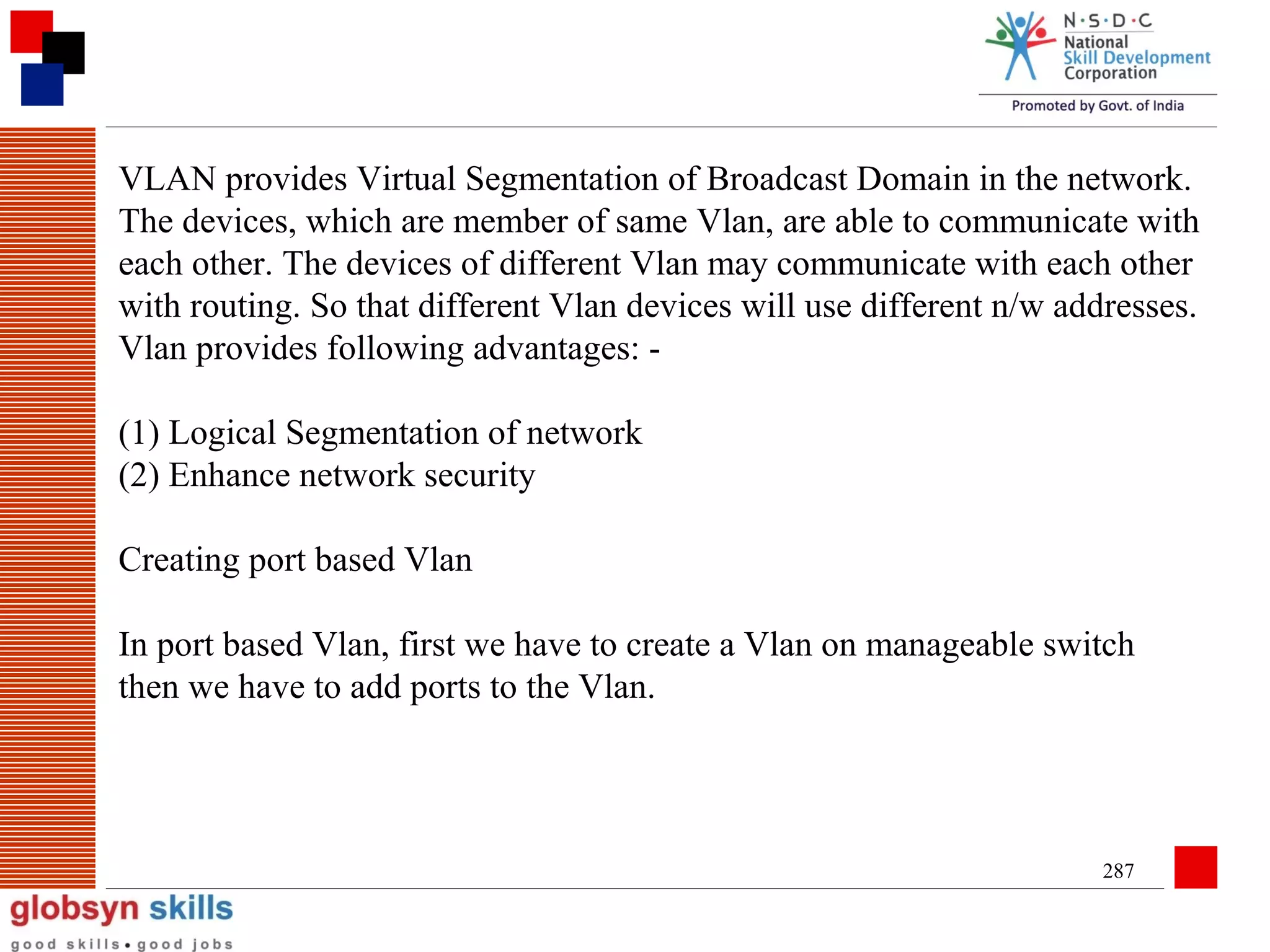 VLAN provides Virtual Segmentation of Broadcast Domain in the network.
The devices, which are member of same Vlan, are able to communicate with
each other. The devices of different Vlan may communicate with each other
with routing. So that different Vlan devices will use different n/w addresses.
Vlan provides following advantages: (1) Logical Segmentation of network
(2) Enhance network security
Creating port based Vlan
In port based Vlan, first we have to create a Vlan on manageable switch
then we have to add ports to the Vlan.

287

 