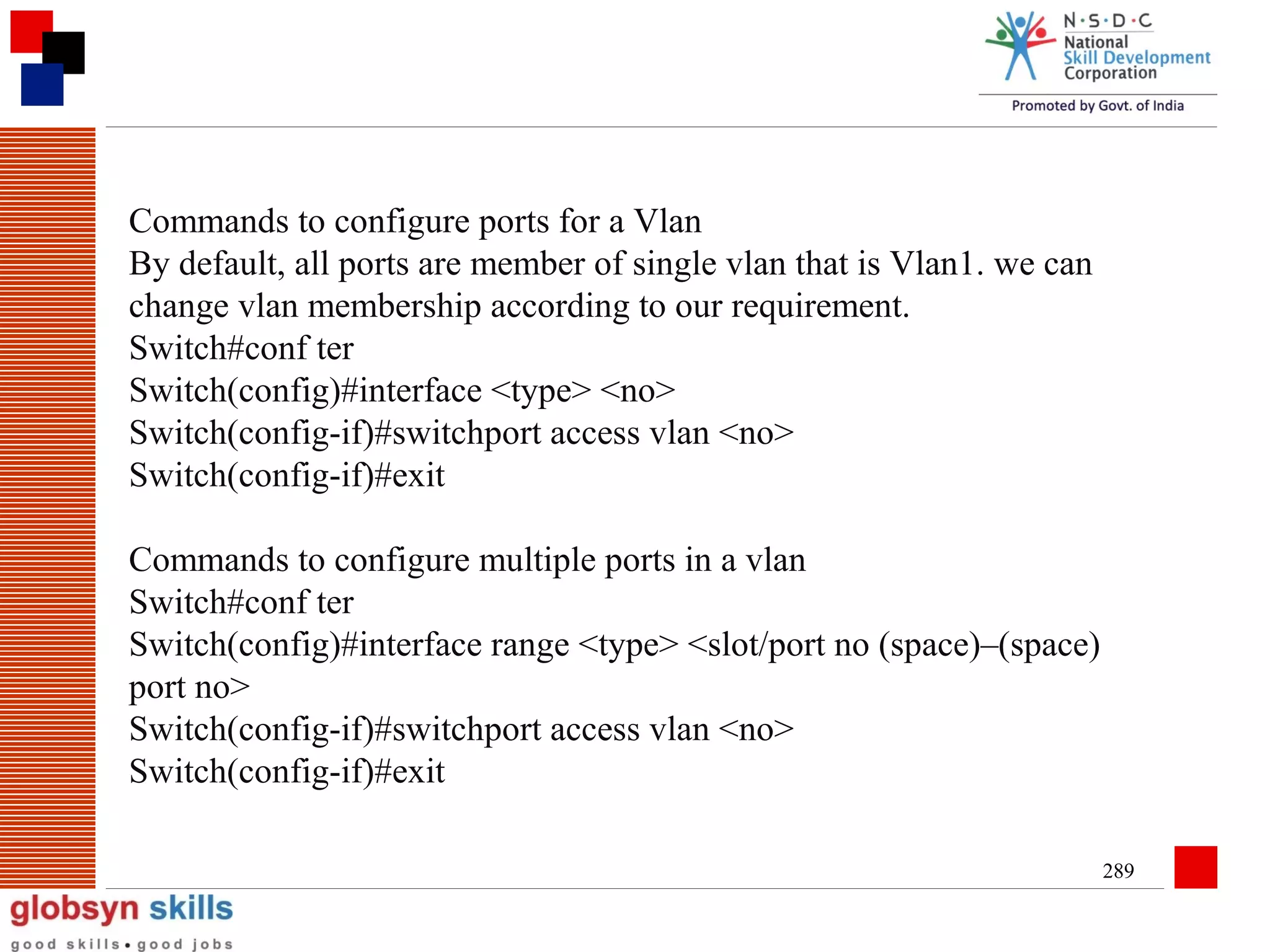 Commands to configure ports for a Vlan
By default, all ports are member of single vlan that is Vlan1. we can
change vlan membership according to our requirement.
Switch#conf ter
Switch(config)#interface <type> <no>
Switch(config-if)#switchport access vlan <no>
Switch(config-if)#exit
Commands to configure multiple ports in a vlan
Switch#conf ter
Switch(config)#interface range <type> <slot/port no (space)–(space)
port no>
Switch(config-if)#switchport access vlan <no>
Switch(config-if)#exit
289

 