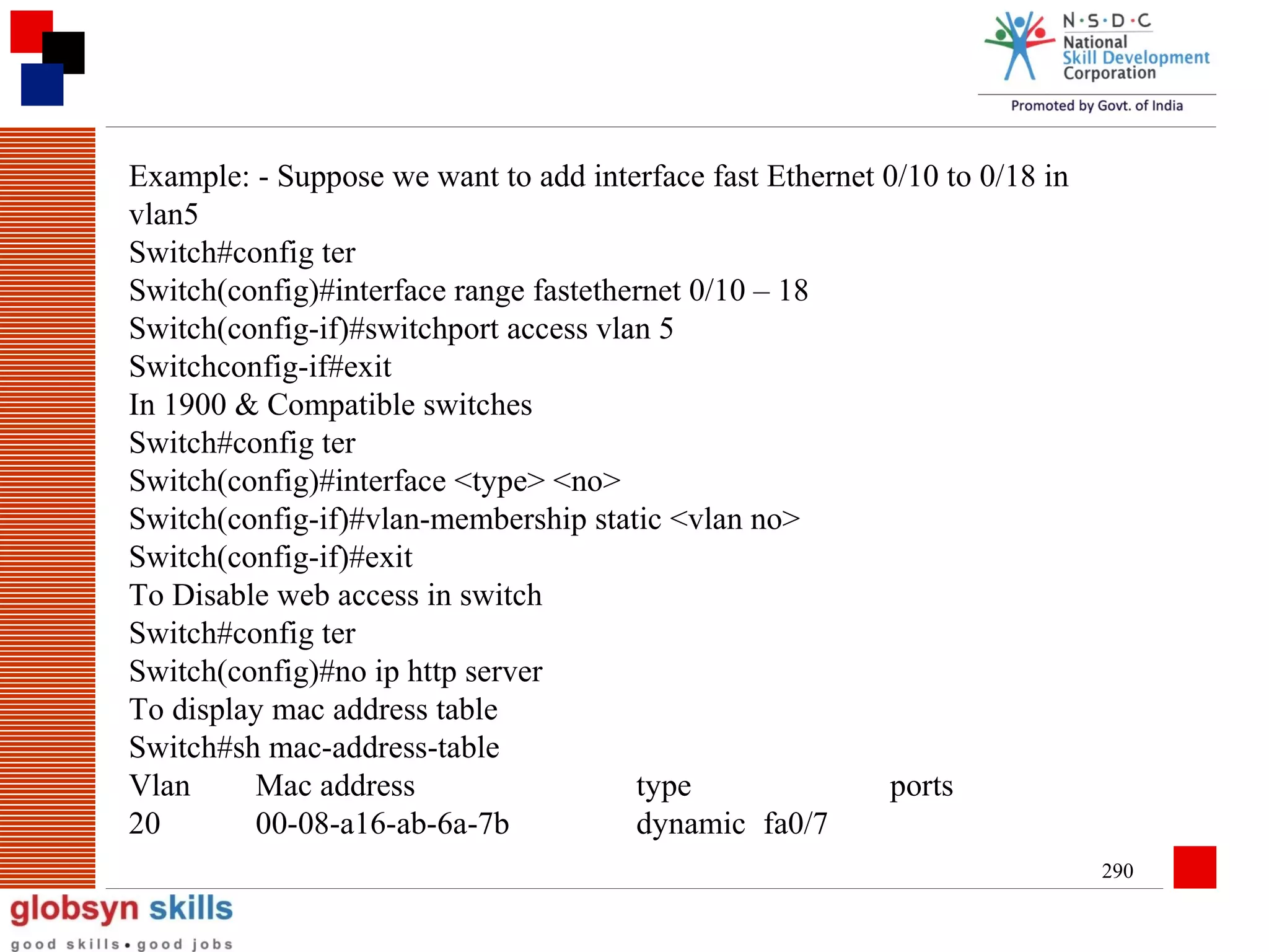 Example: - Suppose we want to add interface fast Ethernet 0/10 to 0/18 in
vlan5
Switch#config ter
Switch(config)#interface range fastethernet 0/10 – 18
Switch(config-if)#switchport access vlan 5
Switchconfig-if#exit
In 1900 & Compatible switches
Switch#config ter
Switch(config)#interface <type> <no>
Switch(config-if)#vlan-membership static <vlan no>
Switch(config-if)#exit
To Disable web access in switch
Switch#config ter
Switch(config)#no ip http server
To display mac address table
Switch#sh mac-address-table
Vlan
Mac address
type
ports
20
00-08-a16-ab-6a-7b
dynamic fa0/7
290

 
