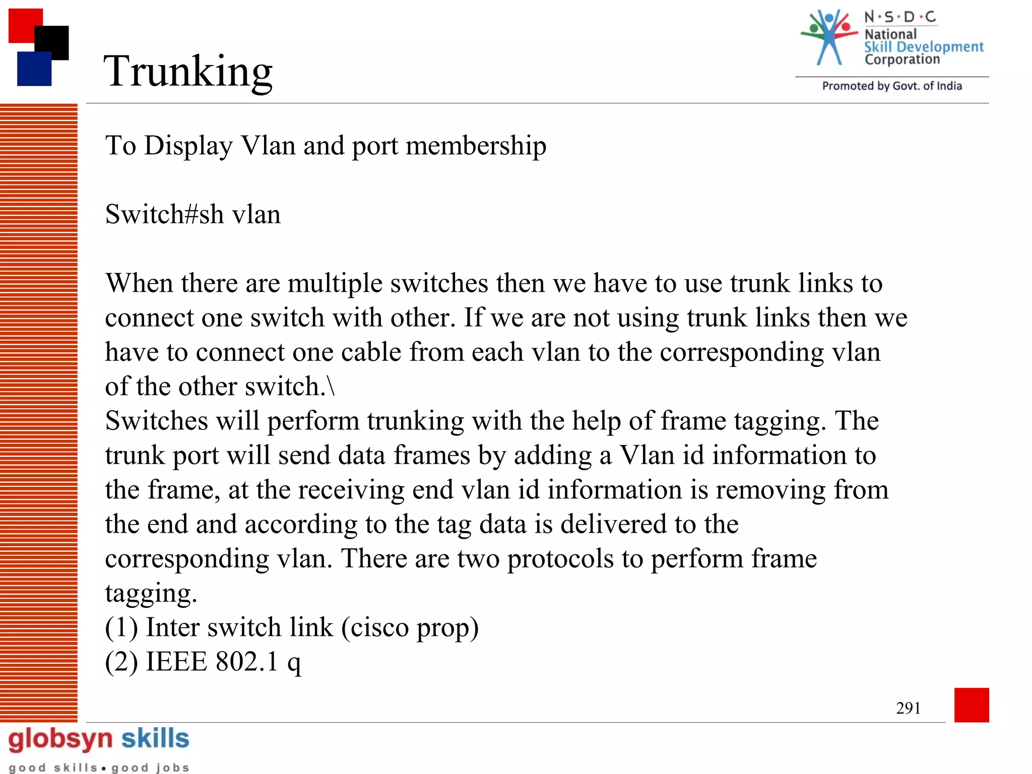 Trunking
To Display Vlan and port membership
Switch#sh vlan
When there are multiple switches then we have to use trunk links to
connect one switch with other. If we are not using trunk links then we
have to connect one cable from each vlan to the corresponding vlan
of the other switch.
Switches will perform trunking with the help of frame tagging. The
trunk port will send data frames by adding a Vlan id information to
the frame, at the receiving end vlan id information is removing from
the end and according to the tag data is delivered to the
corresponding vlan. There are two protocols to perform frame
tagging.
(1) Inter switch link (cisco prop)
(2) IEEE 802.1 q
291

 