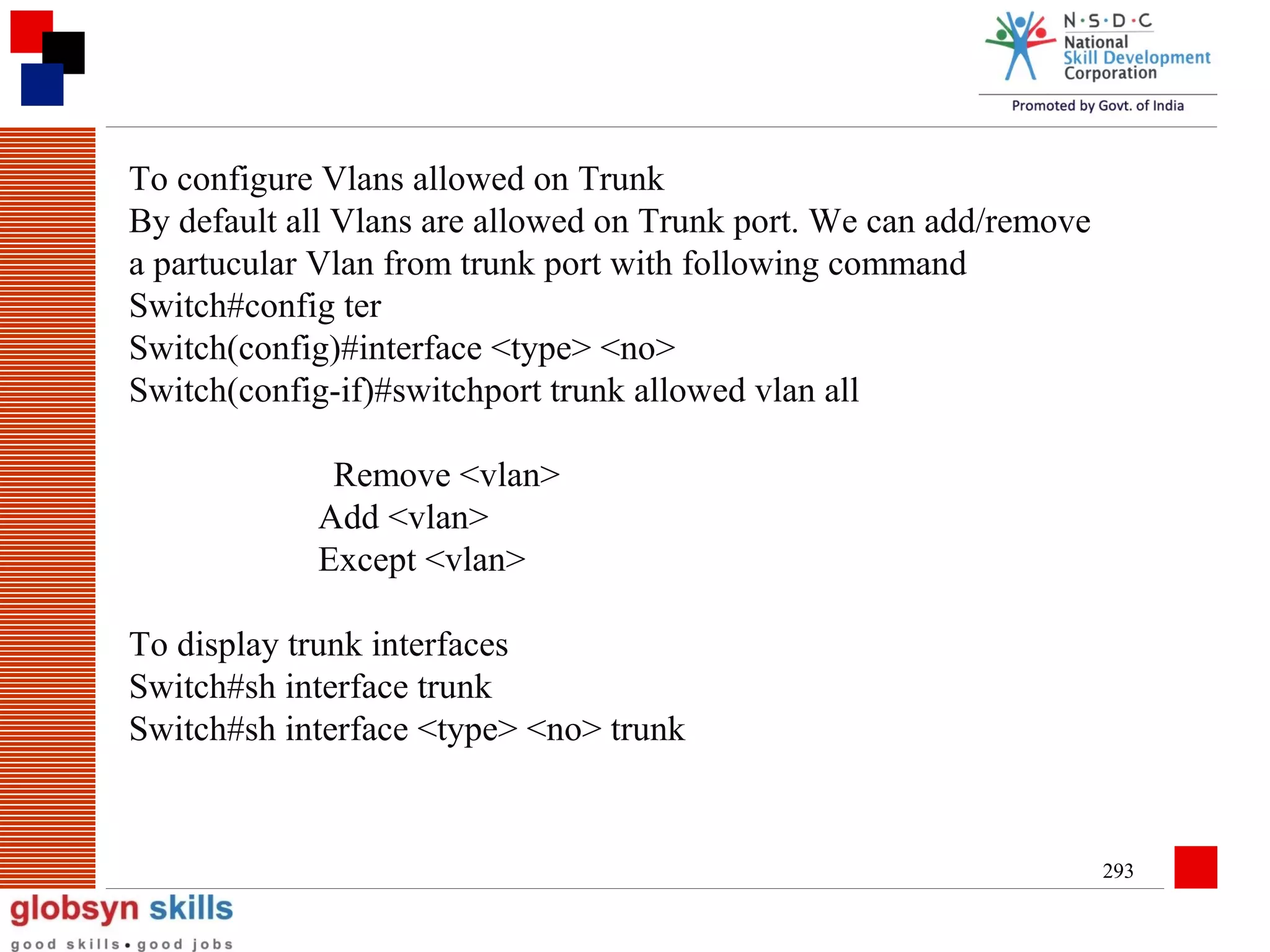 To configure Vlans allowed on Trunk
By default all Vlans are allowed on Trunk port. We can add/remove
a partucular Vlan from trunk port with following command
Switch#config ter
Switch(config)#interface <type> <no>
Switch(config-if)#switchport trunk allowed vlan all
Remove <vlan>
Add <vlan>
Except <vlan>
To display trunk interfaces
Switch#sh interface trunk
Switch#sh interface <type> <no> trunk

293

 