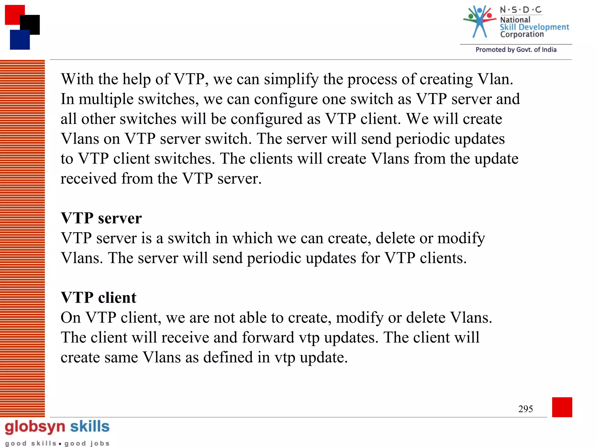 With the help of VTP, we can simplify the process of creating Vlan.
In multiple switches, we can configure one switch as VTP server and
all other switches will be configured as VTP client. We will create
Vlans on VTP server switch. The server will send periodic updates
to VTP client switches. The clients will create Vlans from the update
received from the VTP server.
VTP server
VTP server is a switch in which we can create, delete or modify
Vlans. The server will send periodic updates for VTP clients.
VTP client
On VTP client, we are not able to create, modify or delete Vlans.
The client will receive and forward vtp updates. The client will
create same Vlans as defined in vtp update.
295

 