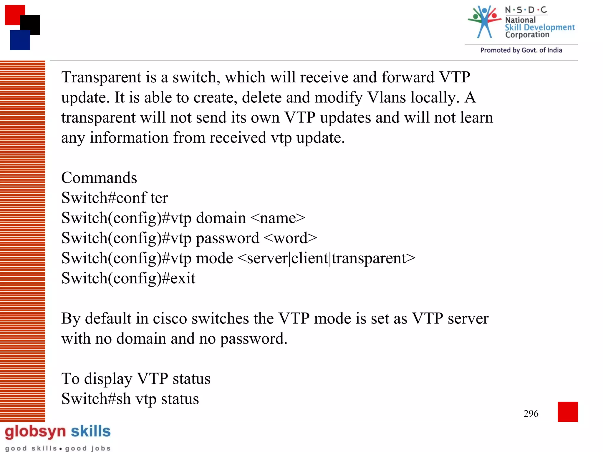 Transparent is a switch, which will receive and forward VTP
update. It is able to create, delete and modify Vlans locally. A
transparent will not send its own VTP updates and will not learn
any information from received vtp update.
Commands
Switch#conf ter
Switch(config)#vtp domain <name>
Switch(config)#vtp password <word>
Switch(config)#vtp mode <server|client|transparent>
Switch(config)#exit
By default in cisco switches the VTP mode is set as VTP server
with no domain and no password.
To display VTP status
Switch#sh vtp status
296

 