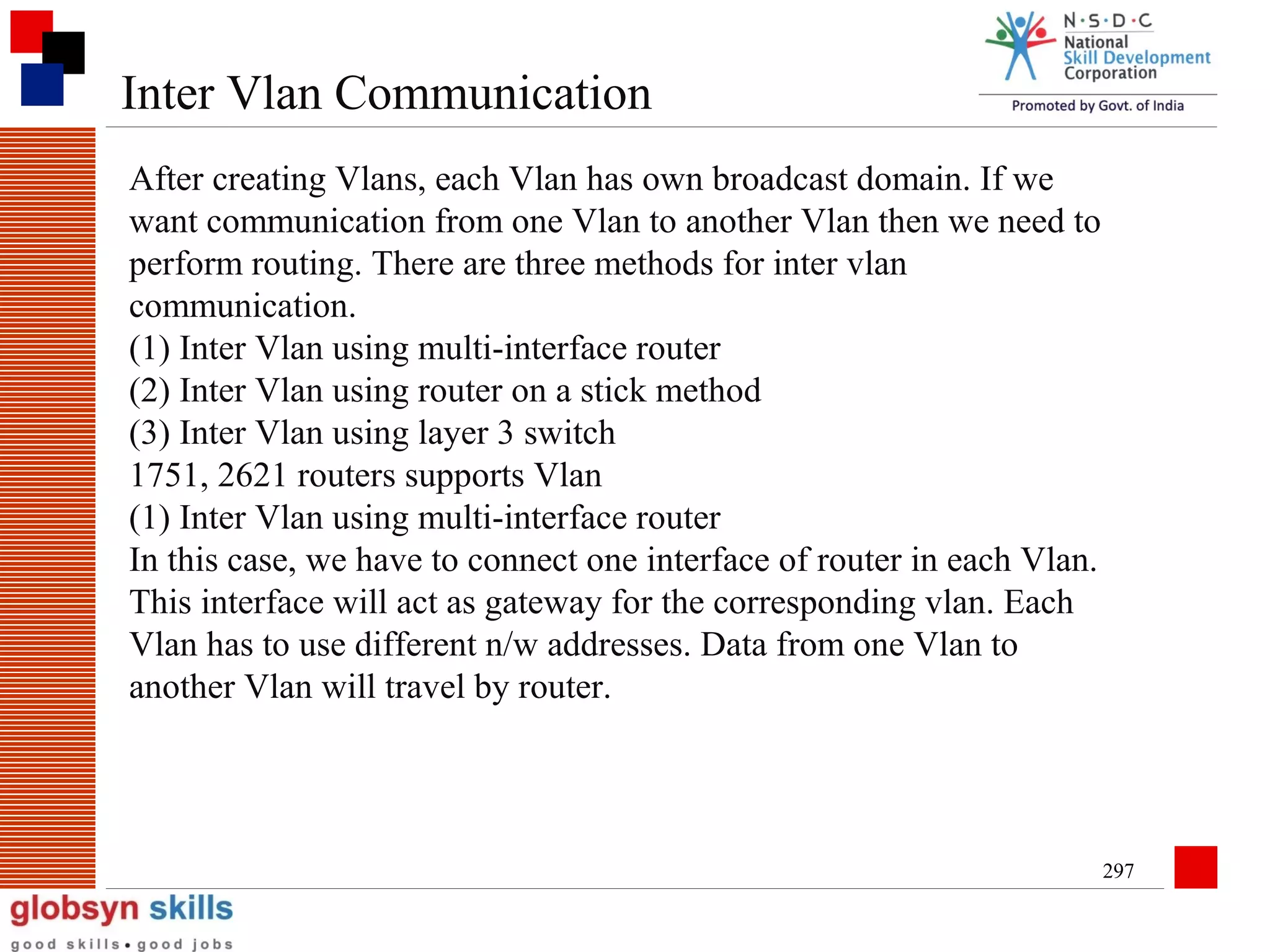 Inter Vlan Communication
After creating Vlans, each Vlan has own broadcast domain. If we
want communication from one Vlan to another Vlan then we need to
perform routing. There are three methods for inter vlan
communication.
(1) Inter Vlan using multi-interface router
(2) Inter Vlan using router on a stick method
(3) Inter Vlan using layer 3 switch
1751, 2621 routers supports Vlan
(1) Inter Vlan using multi-interface router
In this case, we have to connect one interface of router in each Vlan.
This interface will act as gateway for the corresponding vlan. Each
Vlan has to use different n/w addresses. Data from one Vlan to
another Vlan will travel by router.

297

 