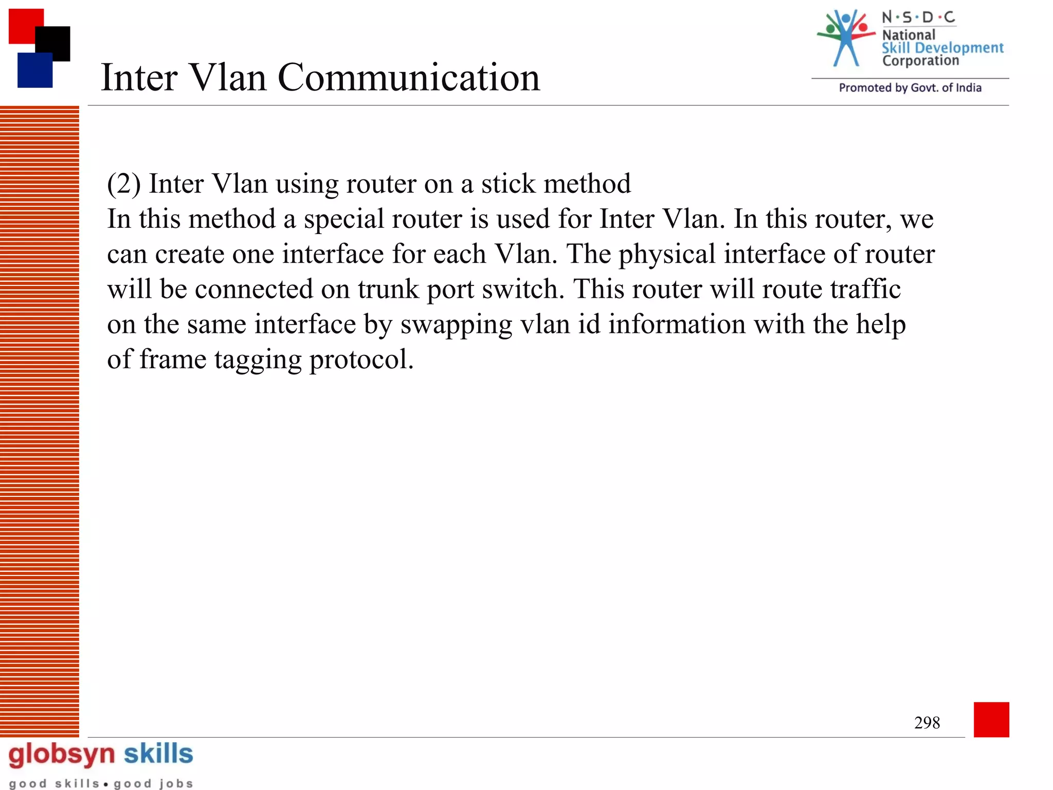 Inter Vlan Communication
(2) Inter Vlan using router on a stick method
In this method a special router is used for Inter Vlan. In this router, we
can create one interface for each Vlan. The physical interface of router
will be connected on trunk port switch. This router will route traffic
on the same interface by swapping vlan id information with the help
of frame tagging protocol.

298

 