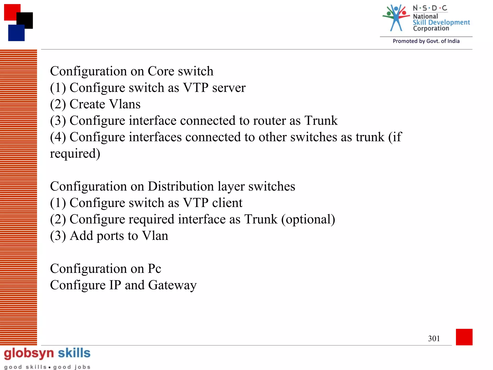 Configuration on Core switch
(1) Configure switch as VTP server
(2) Create Vlans
(3) Configure interface connected to router as Trunk
(4) Configure interfaces connected to other switches as trunk (if
required)
Configuration on Distribution layer switches
(1) Configure switch as VTP client
(2) Configure required interface as Trunk (optional)
(3) Add ports to Vlan
Configuration on Pc
Configure IP and Gateway

301

 