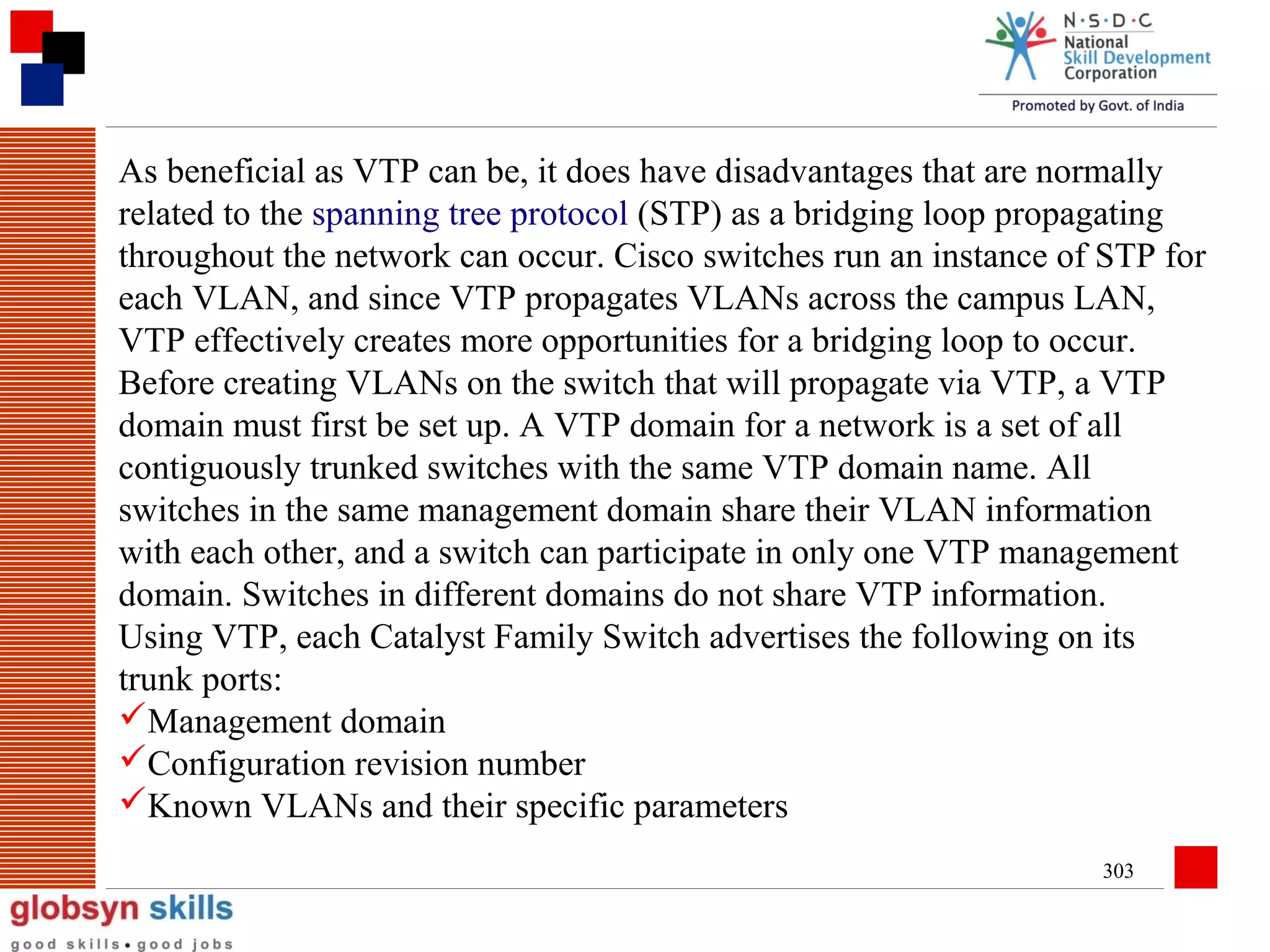 As beneficial as VTP can be, it does have disadvantages that are normally
related to the spanning tree protocol (STP) as a bridging loop propagating
throughout the network can occur. Cisco switches run an instance of STP for
each VLAN, and since VTP propagates VLANs across the campus LAN,
VTP effectively creates more opportunities for a bridging loop to occur.
Before creating VLANs on the switch that will propagate via VTP, a VTP
domain must first be set up. A VTP domain for a network is a set of all
contiguously trunked switches with the same VTP domain name. All
switches in the same management domain share their VLAN information
with each other, and a switch can participate in only one VTP management
domain. Switches in different domains do not share VTP information.
Using VTP, each Catalyst Family Switch advertises the following on its
trunk ports:
Management domain
Configuration revision number
Known VLANs and their specific parameters
303

 