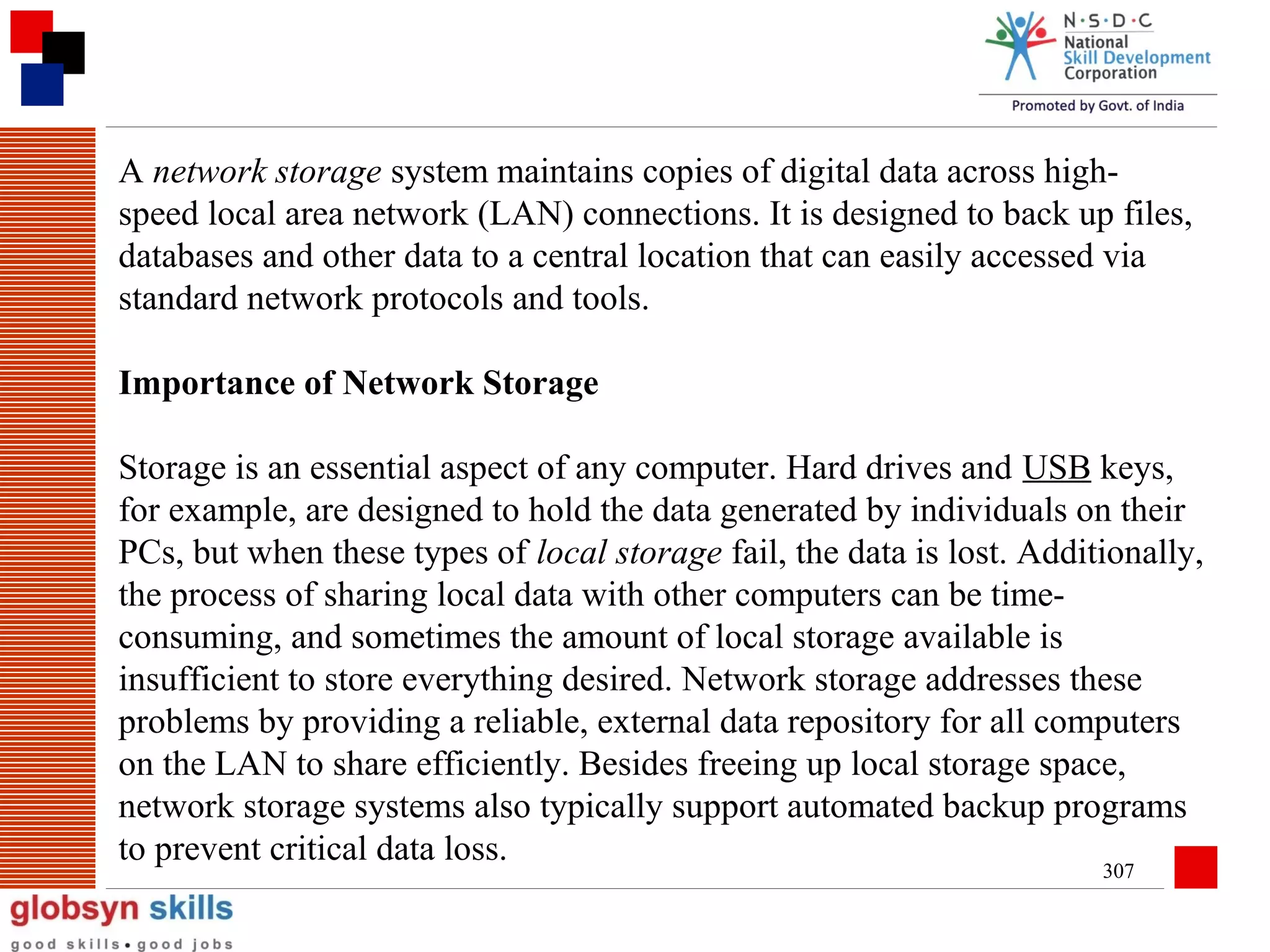 A network storage system maintains copies of digital data across highspeed local area network (LAN) connections. It is designed to back up files,
databases and other data to a central location that can easily accessed via
standard network protocols and tools.
Importance of Network Storage
Storage is an essential aspect of any computer. Hard drives and USB keys,
for example, are designed to hold the data generated by individuals on their
PCs, but when these types of local storage fail, the data is lost. Additionally,
the process of sharing local data with other computers can be timeconsuming, and sometimes the amount of local storage available is
insufficient to store everything desired. Network storage addresses these
problems by providing a reliable, external data repository for all computers
on the LAN to share efficiently. Besides freeing up local storage space,
network storage systems also typically support automated backup programs
to prevent critical data loss.
307

 