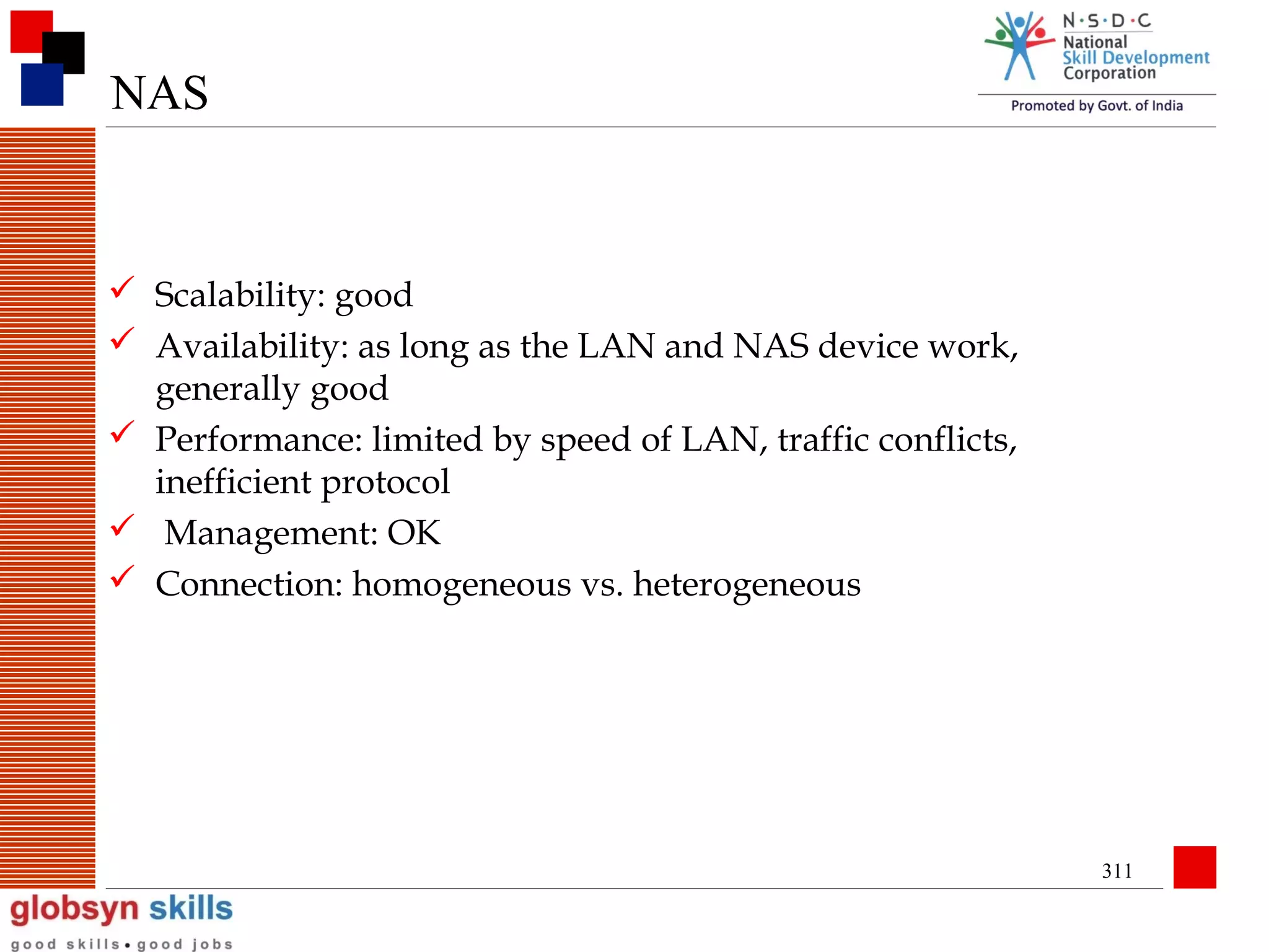 NAS

 Scalability: good
 Availability: as long as the LAN and NAS device work,
generally good
 Performance: limited by speed of LAN, traffic conflicts,
inefficient protocol
 Management: OK
 Connection: homogeneous vs. heterogeneous

311

 