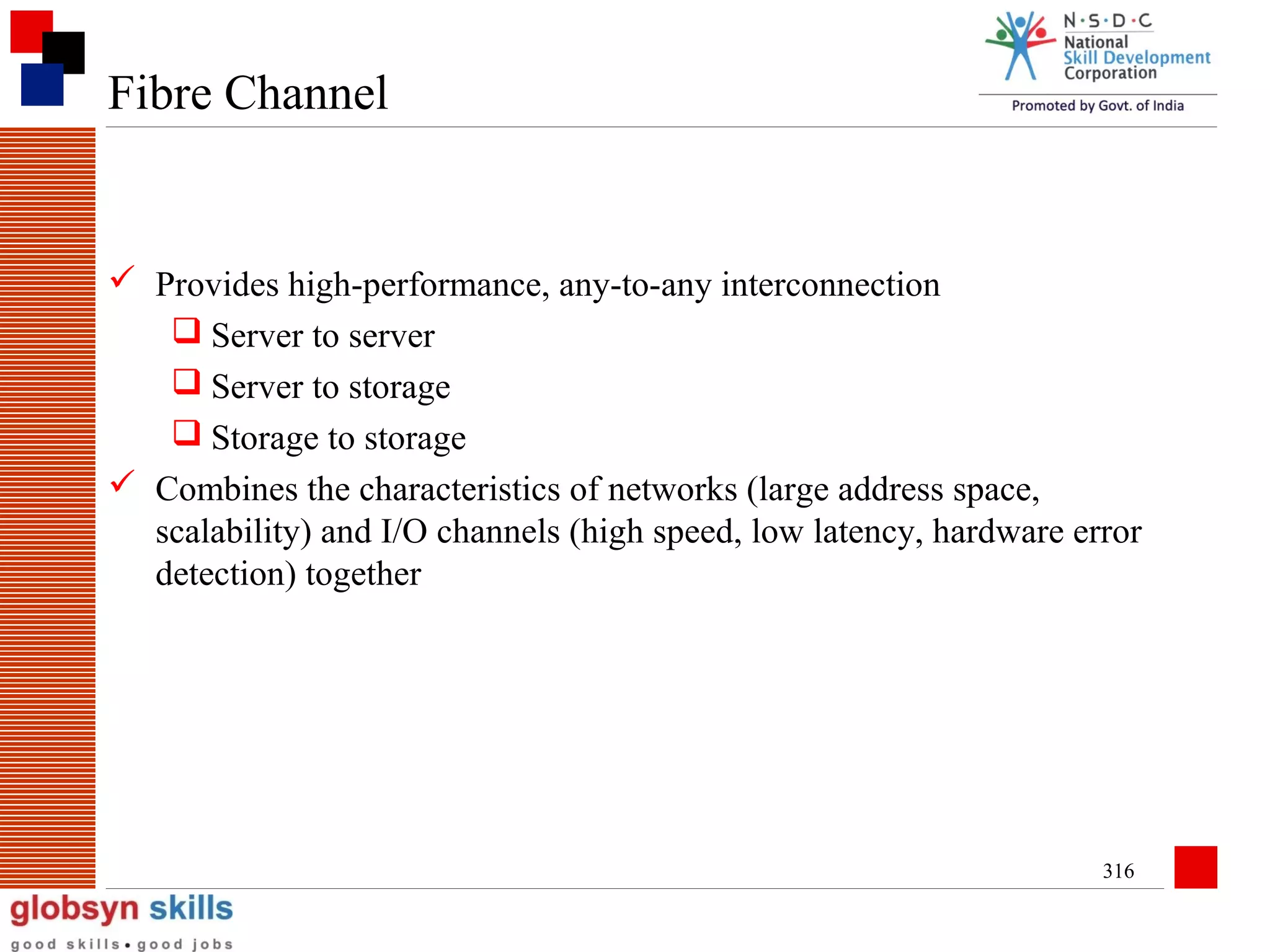 Fibre Channel

 Provides high-performance, any-to-any interconnection
 Server to server
 Server to storage
 Storage to storage
 Combines the characteristics of networks (large address space,
scalability) and I/O channels (high speed, low latency, hardware error
detection) together

316

 